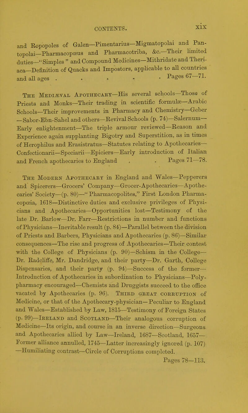 and Ropopoles of Galen—Pimentarius—Migmatopolai and Pan- topolai—Pharmacopoeus and Pharmacotriba, &c.—Their limited duties—'-'Simples  and Compound Medicines—Mithridate and Theri- aca^Definition of Quacks and Impostors, appHcable to aU countries and all ages . . . • • Pages 67—71. The Medieval Apothecary-His several scliools—Those of Priests and Monks—Their trading in scientific formulae—Arabic Schools—Their improvements in Pharmacy and Chemistry-Geber — Sabor-Ebn-Sahel and others—Revival Schools (p. 74)—Salernum— Early enlightenment—The triple armour reviewed—Reason and Experience again supplanting Bigotry and Superstition, as in times of Herophilus and Erasistratus—Statutes relating to Apothecaries— Confectionarii—Speciai-ii—Epiciers—Early introduction of Italian and French apothecaries to England . . Pages 71—78. The Modern Apothecary in England and Wales—Pepperers and Spicerers—Grocers' Company—Grocer-Apothecaries—Apothe- caries' Society—(p. 80)— Pharmacopolites, First London Pharma- copoeia, 1618—Distinctive duties and exchisive privileges of Physi- cians and Apothecaries—Opportunities lost—Testimony of the late Dr. Barlow—Dr. Parr—Restrictions in number and functions of Physicians—Inevitable result (p. 84)—Parallel between the division of Priests and Barbers, Physicians and Apothecaries (p. 86)—Similar consequences—The rise and progress of Apothecaries—Their contest with the CoUege of Physicians (p. 90)—Schism in the College— Dr. Radcliffe, Mr. Dandridge, and their pai-ty—Dr. Garth, College Dispensaries, and their party (p. 94)—Success of the former— Introduction of Apothecaries in subordination to Physicians—Poly- pharmacy encouraged—Chemists and Druggists succeed to the office vacated by Apothecaries (p. 96). Third great corruption of Medicine, or that of the Apothecary-physician— Peculiar to England and Wales—Established by Law, 1815—Testimony of Foreign States (p. 99)—Ireland and Scotland—Their analogous corruption of Medicine—Its origin, and course in an inverse direction—Surgeons and Apothecaries allied by Law—Ireland, 1687—Scotland, 1657— Former alliance annulled, 1745—Latter increasingly ignored (p. 107) —Humiliating contrast—Circle of Corruptions completed. Pages 78-113.