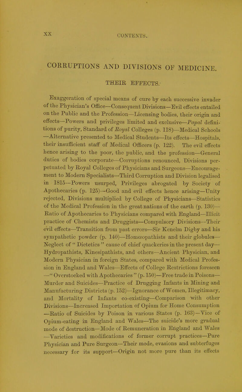 CUNTiiJxNTS. CORRUPTIONS AND DIVISIONS OF MEDICINE. THEIR EFFECTS.- Exaggeration of special means of cure by eacli successive invader of the Physician's Office—Consequent Divisions—Evil effects entailed on the Public and the Profession—Licensing bodies, their origin and effects—Powers and privileges limited and exclusive—PopaZ defini- tions of purity. Standard of Bo2jal Colleges (p. 118)—Medical Schools —Alternative presented to Medical Students—Its effects—Hospitals, their insufficient staff of Medical Officers (p. 122). The evil effects hence arising to the poor, the public, and the profession—General duties of bodies corporate—Corruptions renounced, Divisions per- petuated by Royal Colleges of Physicians and Surgeons—Encoiu-age- ment to Modern Specialists—Third Corruption and Division legalised in 1815—Powers usm-ped, Privileges abrogated by Society of Apothecaries (p. 125)—Good and evil effects hence arising—Unity rejected, Divisions multiplied by College of Physicians—Statistics of the Medical Profession in the great nations of the earth (p. 130)— Ratio of Apothecaries to Physicians compared with England—Illicit practice of Chemists and Druggists—Compulsory Divisions—Their evil effects—Transition from past errors—Sir Kenelm Digby and his sympathetic powder (p. 140)—Homceopathists and their globules— Neglect of  Dietetics  cause of chief quackeries in the present day— Hydropathists, Kinesipathists, and others—Ancient Physician, and Modern Physician in foreign States, compared with Medical Profes- sion in England and Wales—Effects of College Restrictions foreseen —'•' Overstocked with Apothecaries  (p. 150)—Free trade in Poisons— Murder and Suicides—Practice of Drugging Infants in Mining and Manufacturing Districts (p. 152)—Ignorance of Women, Illegitimacy, and Mortality of Infants co-existing—Comparison with other Divisions—Increased Importation of Opium for Home Consumption —Ratio of Suicides by Poison in vai-ious States (j). 163)—Vice of Opium-eating in England and Wales—The suicide's more gradual mode of destruction—Mode of Remuneration in England and Wales —Varieties and modifications of former corrupt practices—Pui-e Physician and Pure Surgeon—Their mode, evasions and subterfuges necessary for its support—Origin not more pure than its effects