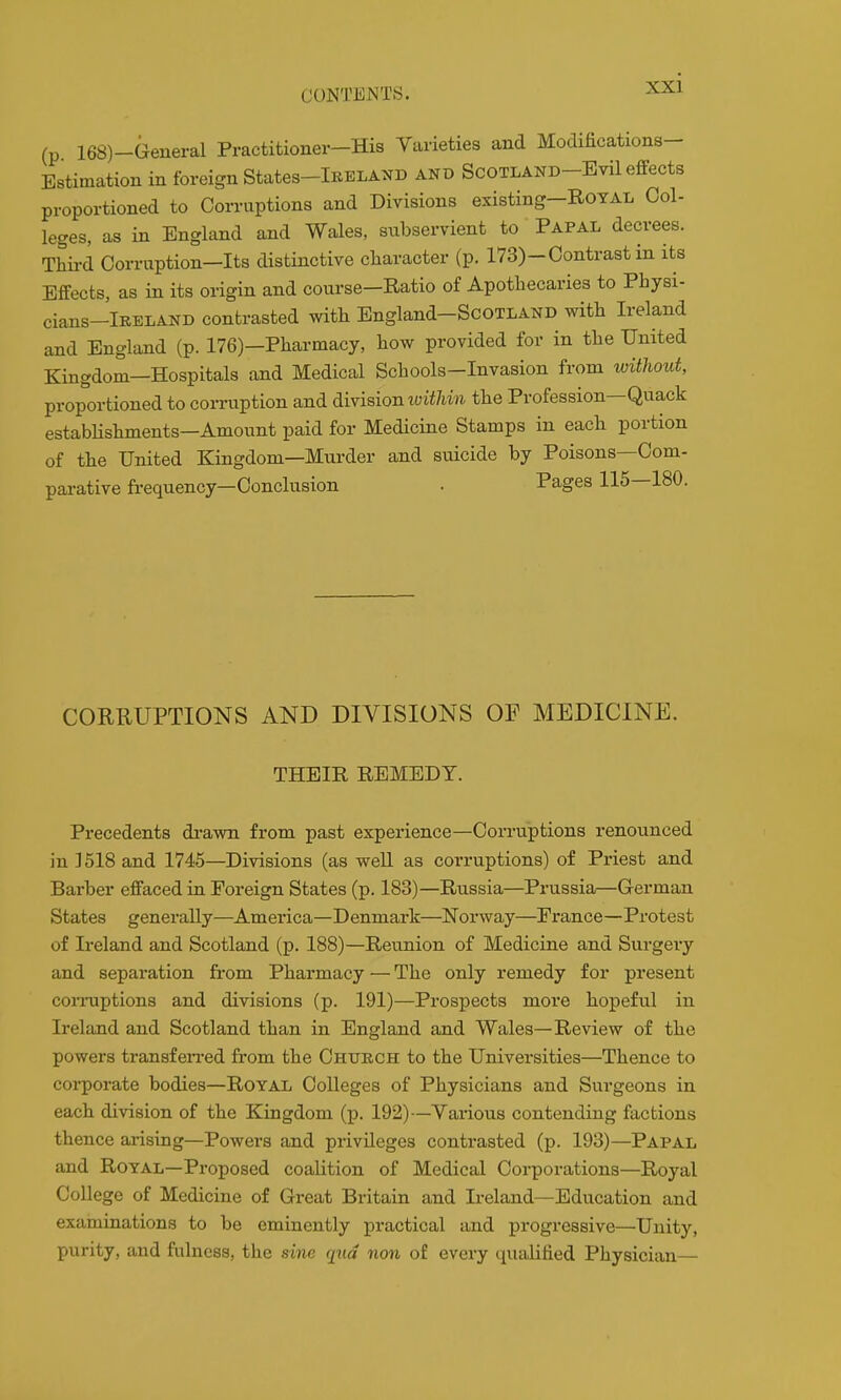 (p 168)-General Practitioner-His Varieties and Modifications- Estimation in foreign States-lRELAND and ScOTLAND-Evil effects proportioned to Corruptions and Divisions existing-RoYAL Col- leges, as in England and Wales, subservient to Papal decrees. Thii-d Corruption—Its distinctive character (p. 173)-Contrast in its Effects, as in its origin and course—Ratio of Apothecaries to Physi- cians-lRELAND contrasted with England-ScOTLAND with Ireland and England (p. 176)—Pharmacy, how provided for in the United Kingdom—Hospitals and Medical Schools-Invasion from without, proportioned to coiTiiption and division toiWim the Profession—Quack estabHshments—Amount paid for Medicine Stamps in each portion of the United Kingdom—Murder and suicide by Poisons—Com- parative fi-equency—Conclusion . Pages 115—180. CORRUPTIONS AND DIVISIONS OF MEDICINE. THEIR REMEDY. Precedents drawn from past experience—Corruptions renounced in 1518 and 1745—Divisions (as well as corruptions) of Priest and Barber effaced in Foreign States (p. 183)—Russia—Prussia—German States generally—America—Denmark—Norway—France—Protest of Ireland and Scotland (p. 188)—Reunion of Medicine and Surgei-y and separation from Pharmacy — The only remedy for present conniptions and divisions (p. 191)—Prospects more hopeful in Ireland and Scotland than in England and Wales—Review of the powers transfen-ed from the Church to the Universities—Thence to corporate bodies—Royal Colleges of Physicians and Surgeons in each division of the Kingdom (p. 192)—Yarions contending factions thence arising—Powers and privileges contrasted (p. 193)—Papal and Royal—Proposed coalition of Medical Corporations—Royal College of Medicine of Great Britain and Ireland—Education and examinations to be eminently practical and progressive—Unity, purity, and fulness, the sine qua non of every ciualified Physician—