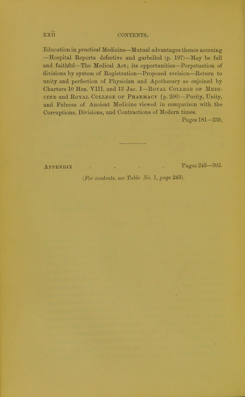 Education in practical Medicine—Mtitual advantages tlience acciming —Hospital Reports defective and garbelled (p. 197)—May be full and faithful—The Medical Act; its opportunities—Perpetuation of divisions by system of Registration—Proposed revision—Return to unity and perfection of Physician and Apothecary as enjoined by Charters 10 Hen. YIII, and 13 Jac. I—Royal College of Medi- cine and RoTAL College of Pharmacy (p. 200)—Pui-ity, Unity, and Fulness of Ancient Medicine viewed in comparison with the Corruptions, Divisions, and Contractions of Modern times. Pages 181—239. Appendix .... Pages 243—302. {For contents, see Table No. 1, page 243).