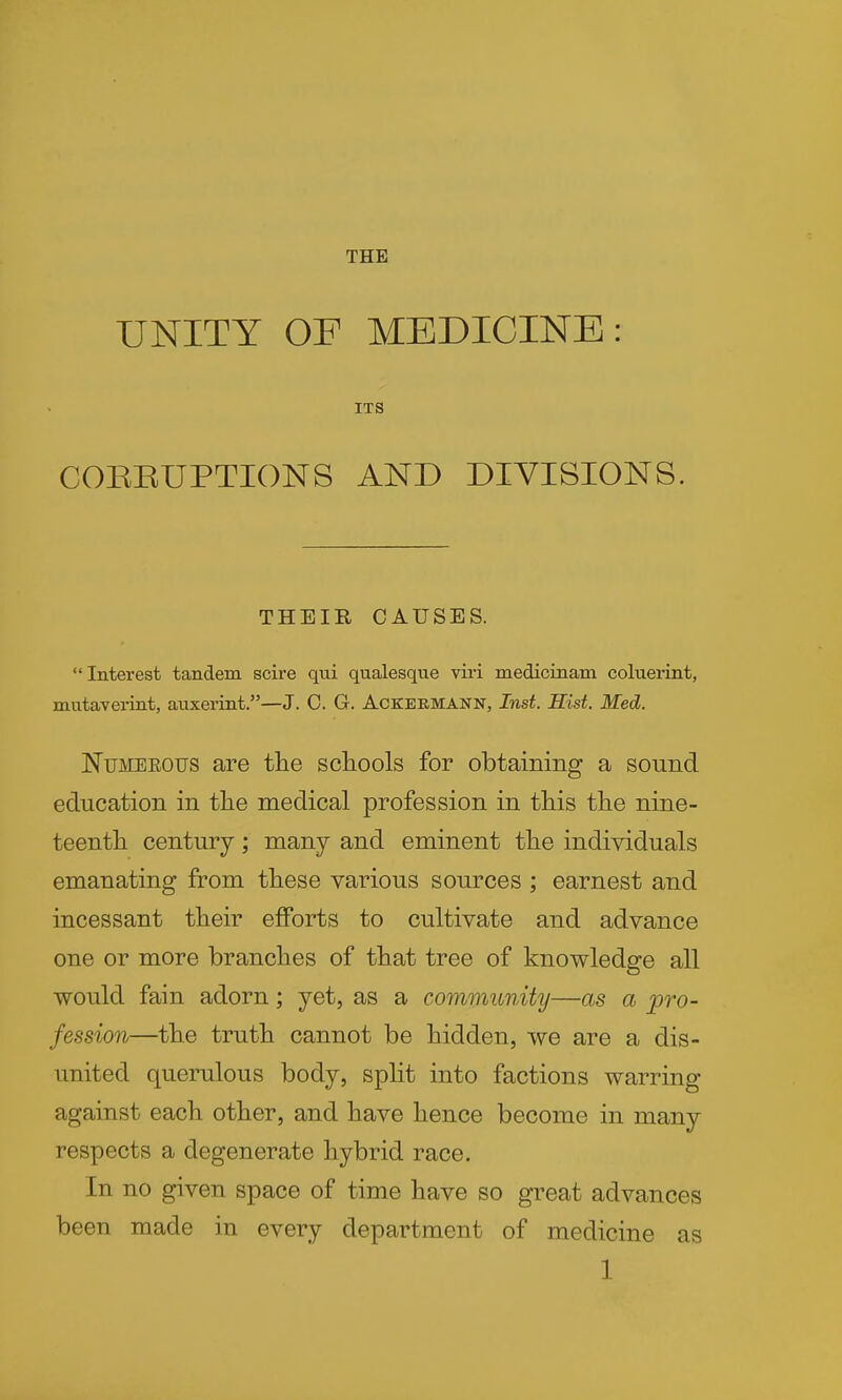 THE UNITY OF MEDICINE: ITS COERUPTIONS AND DIVISIONS. THEIR CAUSES. Interest tandem scire qui qualesqiie vii'i medicinam coluerint, mutavei-int, anxerint.—J. C. G. Ackeemann, Inst. Hist. Med. NuMEEOUS are the schools for obtaining a sound education in the medical profession in this the nine- teenth century; many and eminent the individuals emanating from these various sources ; earnest and incessant their efforts to cultivate and advance one or more branches of that tree of knowledge all would fain adorn; yet, as a community—as a pro- fession—the truth cannot be hidden, we are a dis- united querulous body, split into factions warring against each other, and have hence become in many respects a degenerate hybrid race. In no given space of time have so great advances been made in every department of medicine as