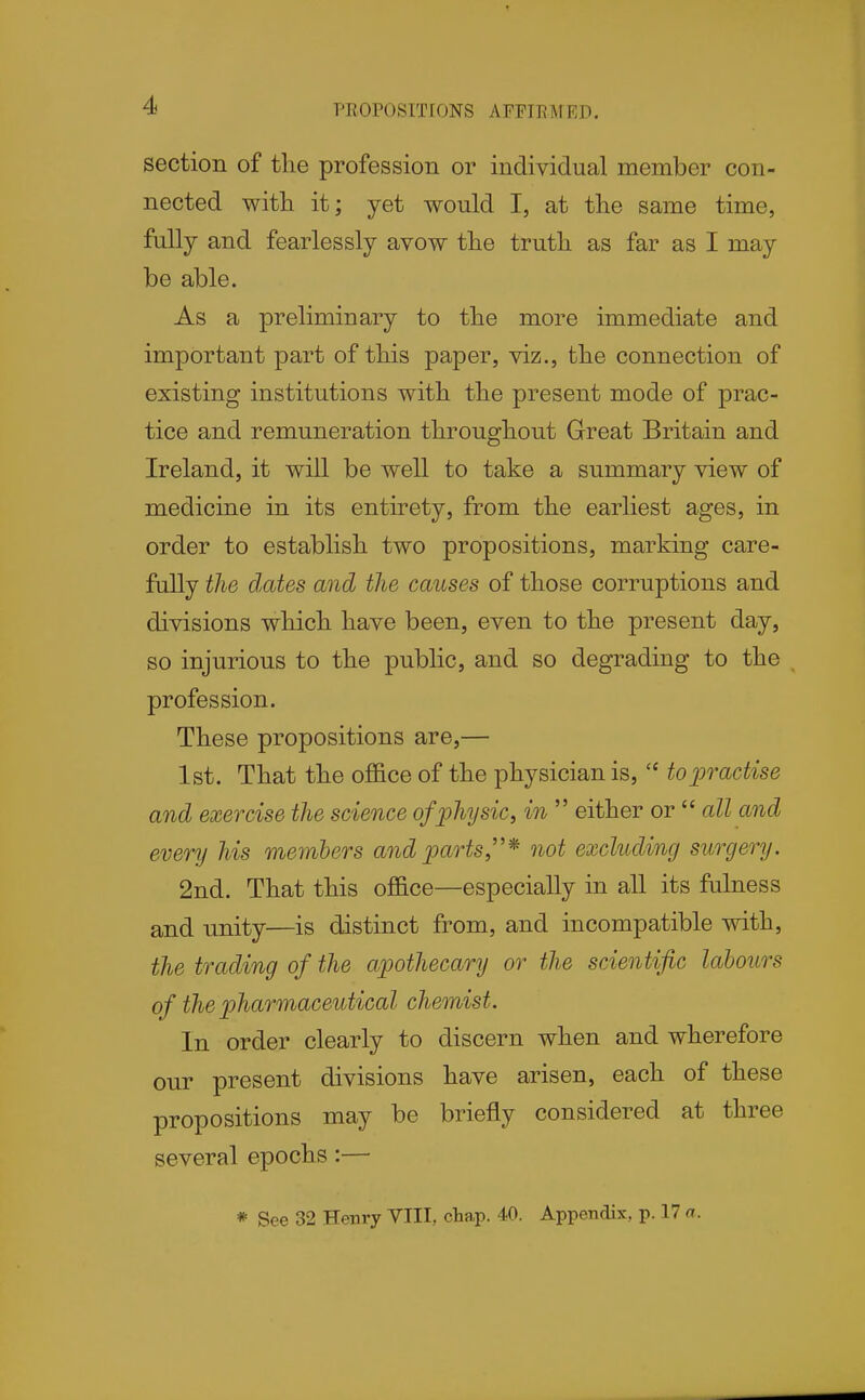 PROPOSTTIONS AFFIRMED, section of the profession or individual member con- nected with it; yet would I, at the same time, fully and fearlessly avow the truth as far as I may be able. As a preliminary to the more immediate and important part of this paper, viz., the connection of existing institutions with the present mode of prac- tice and remuneration throughout Great Britain and Ireland, it will be well to take a summary view of medicine in its entirety, from the earliest ages, in order to establish two propositions, marking care- fully the dates and the causes of those corruptions and divisions which have been, even to the present day, so injurious to the public, and so degrading to the profession. These propositions are,— 1st. That the ofl&ce of the physician is,  to practise and exercise the science ofphysic, in  either or  all and every his members and parts,''* not excluding surgery. 2nd. That this office—especially in all its falness and unity—is distinct from, and incompatible with, the trading of the apothecary or the scientific labours of the pharmaceutical chemist. In order clearly to discern when and wherefore our present divisions have arisen, each of these propositions may be briefly considered at three several epochs:— * See 32 Henry VIII, ctap. 40. Appendix, p. 17 n.