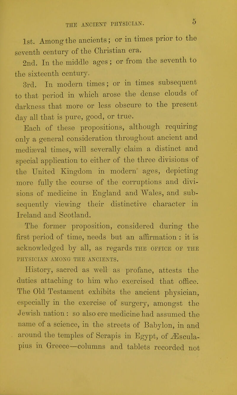 THE ANCIENT PHYSICIAN. O 1st. Among the ancients; or in times prior to tlie seventli century of the Christian era. 2nd. In the middle ages; or from the seventh to the sixteenth century. 3rd. In modern times; or in times subsequent to that period in which arose the dense clouds of darkness that more or less obscure to the present day all that is pure, good, or true. Each of these propositions, although requiring only a general consideration throughout ancient and mediaeval times, will severally claim a distinct and special apphcation to either of the three divisions of the United Kingdom in modern' ages, depicting more fully the course of the corruptions and divi- sions of medicine in England and Wales, and sub- sequently viewing their distinctive character in Ireland and Scotland. The former proposition, considered during the first period of time, needs but an affirmation : it is acknowledged by all, as regards the geeice oe the PHYSICIAN AMONG THE ANCIENTS. History, sacred as well as profane, attests the duties attaching to him who exercised that office. The Old Testament exhibits the ancient physician, especially in the exercise of surgery, amongst the Jewish nation : so also ere medicine had assumed the name of a science, in the streets of Babylon, in and around the temples of Serapis in Egypt, of ^scula- pius in Greece—columns and tablets recorded not