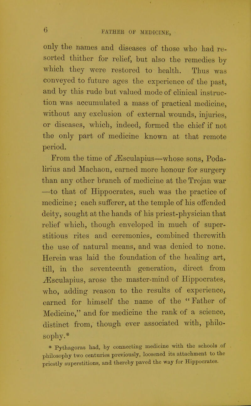 O FATHER OF MEDICINE, only the names and diseases of those who had re- sorted thither for rehef, but also the remedies by which they were restored to health. Thus was conveyed to future ages the experience of the past, and by this rude but valued mode of clinical instruc- tion was accumulated a mass of practical medicine, without any exclusion of external wounds, injuries, or diseases, which, indeed, formed the chief if not the only part of medicine known at that remote period. From the time of ^sculapius—whose sons, Poda- lirius and Machaon, earned more honour for surgery than any other branch of medicine at the Trojan war —to that of Hippocrates, such was the practice of medicine; each sufferer, at the temple of his offended deity, sought at the hands of his priest-physician that relief which, though enveloped in much of super- stitious rites and ceremonies, combined theremth the use of natural means, and was denied to none. Herein was laid the foundation of the heahng art, till, in the seventeenth generation, direct from ^sculapius, arose the master-mind of Hippocrates, who, adding reason to the results of experience, earned for himself the name of the Father of Medicine, and for medicine the rank of a science, distinct from, though ever associated with, philo- sophy.* * Pythagoras had, by conuectiiig medicine with the schools of philosophy two centuries previously, loosened its attachment to the priestly superstitions, and thereby paved the way for Hippocrates.