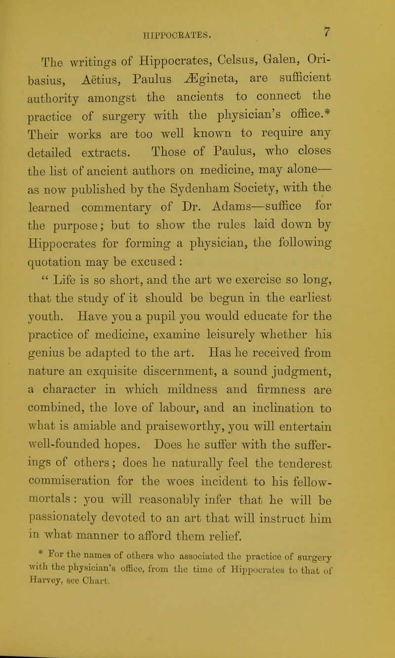 HIPPOCRATES. The writings of Hippocrates, Oelsus, Galen, Ori- basius, Aetius, Paulus Mgmeta, are sufficient authority amongst the ancients to connect the practice of surgery with the physician's office.* Their works are too well known to require any detailed extracts. Those of Paulus, who closes the list of ancient authors on medicine, may alone— as now published by the Sydenham Society, with the learned commentary of Dr. Adams—suffice for the purpose; but to show the rules laid down by Hippocrates for forming a physician, the following- quotation may be excused:  Life is so short, and the art we exercise so long, that the study of it should be begun in the earliest youth. Have you a pupil you would educate for the practice of medicine, examine leisurely whether his genius be adapted to the art. Has he received from nature an exquisite discernment, a sound judgment, a character in which mildness and firmness are combined, the love of labour, and an inclination to what is amiable and praiseworthy, you will entertain well-founded hopes. Does he suffer with the suffer- ings of others; does he naturally feel the tenderest commiseration for the woes incident to his fellow- mortals : you will reasonably infer that he will be passionately devoted to an art that will instruct him in what manner to afford them relief. * For the names of others who associated the practice of surgery with the physician's office, from the time of Hippocrates to that of Harvey, see Chart.