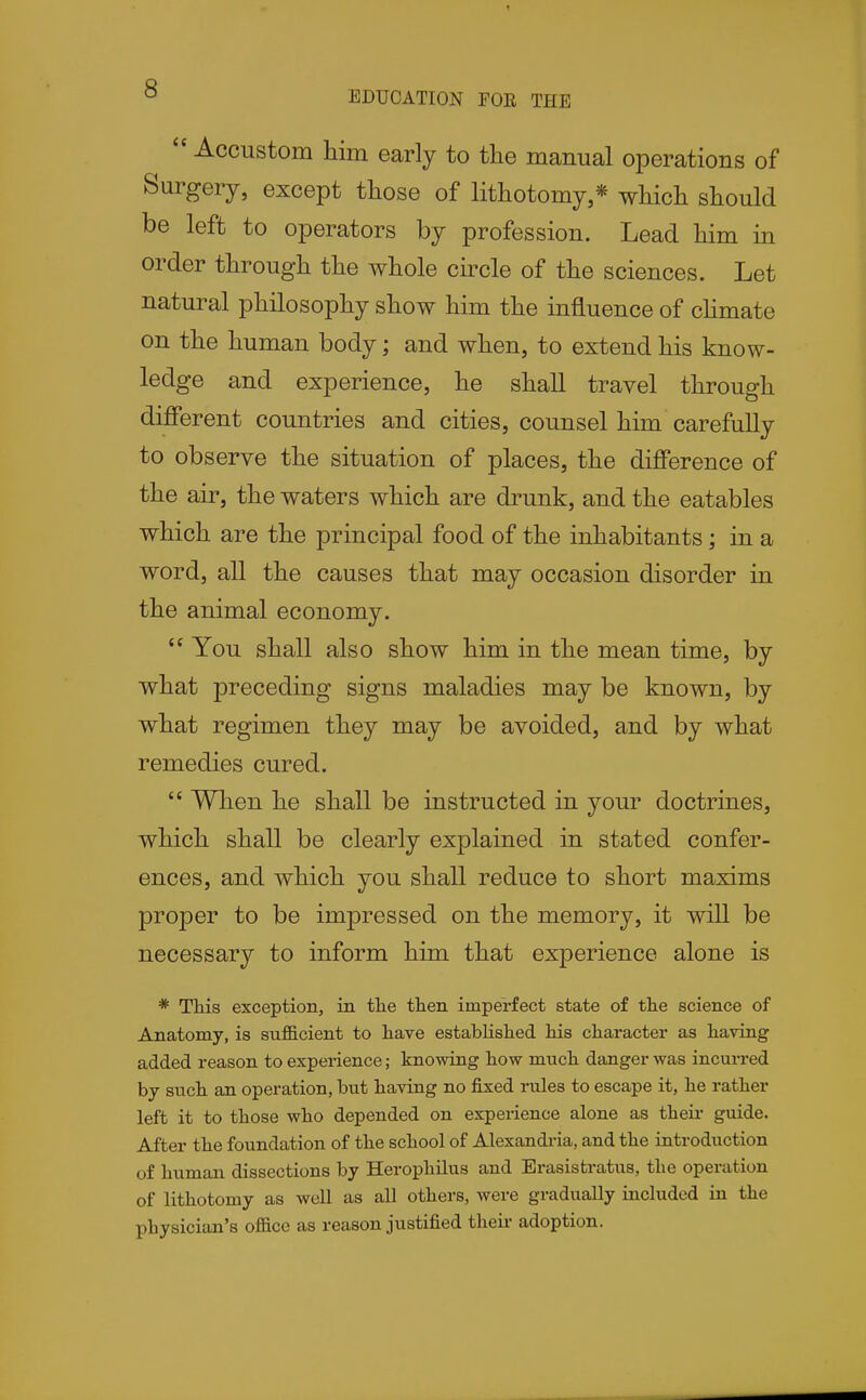 EDUCATION FOE THE  Accustom him early to the manual operations of Surgery, except those of lithotomy,* which should be left to operators by profession. Lead him in order through the whole cii^cle of the sciences. Let natural philosophy show him the influence of chmate on the human body; and when, to extend his know- ledge and experience, he shall travel through different countries and cities, counsel him carefully to observe the situation of places, the difference of the air, the waters which are drunk, and the eatables which are the principal food of the inhabitants; in a word, all the causes that may occasion disorder in the animal economy.  You shall also show him in the mean time, by what preceding signs maladies may be known, by what regimen they may be avoided, and by what remedies cured.  When he shall be instructed in your doctrines, which shall be clearly explained in stated confer- ences, and which you shall reduce to short maxims proper to be impressed on the memory, it will be necessary to inform him that experience alone is * This exception, in tlie then imperfect state of tlie science of Anatomy, is sufl&cient to have established his character as having added reason to experience; knowing how much, danger was incurred by such an operation, but having no fixed rules to escape it, he rather left it to those who depended on expei-ience alone as their guide. After the foundation of the school of Alexandria, and the introduction of human dissections by HerophUus and Erasistratus, the operation of lithotomy as well as all others, were gradually included in the physician's office as reason justified their adoption.