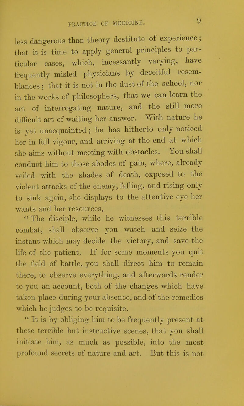 PBACTICE OP MEDICINE. y less dangerous than theory destitute of experience; that it is time to apply general principles to par- ticular cases, which, incessantly varying, have frequently misled physicians by deceitful resem- blances ; that it is not in the dust of the school, nor in the works of philosophers, that we can learn the art of interrogating nature, and the still more difficult art of waiting her answer. With nature he is yet unacquainted; he has hitherto only noticed her in full vigour, and arriving at the end at which she aims without meeting with obstacles. You shall conduct him to those abodes of pain, where, already veiled with the shades of death, exposed to the violent attacks of the enemy, falling, and rising only to sink again, she displays to the attentive eye her wants and her resources.  The disciple, while he witnesses this terrible combat, shall observe you watch and seize the instant which may decide the victory, and save the life of the patient. If for some moments you quit the field of battle, you shall direct him to remain there, to observe everything, and afterwards render to you an account, both of the changes which have taken place during your absence, and of the remedies which he judges to be requisite.  It is by obliging him to be frequently present at these terrible but instructive scenes, that you shall initiate him, as much as possible, into the most profound secrets of nature and art. But this is not