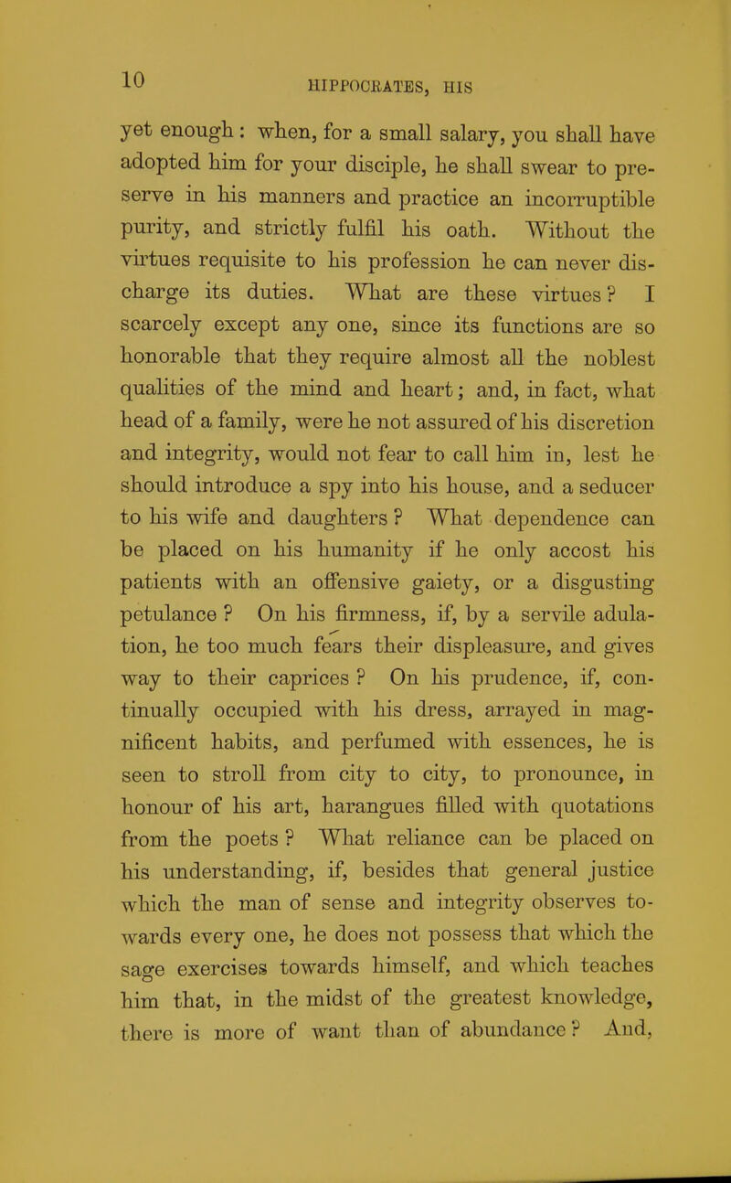 yet enough : when, for a small salary, you shall have adopted him for your disciple, he shall swear to pre- serve in his manners and practice an incorruptible purity, and strictly fulfil his oath. Without the vii^tues requisite to his profession he can never dis- charge its duties. What are these virtues? I scarcely except any one, since its functions are so honorable that they require almost all the noblest qualities of the mind and heart; and, in fact, what head of a family, were he not assured of his discretion and integrity, would not fear to call him in, lest he should introduce a spy into his house, and a seducer to his wife and daughters ? What dependence can be placed on his humanity if he only accost his patients with an ofiPensive gaiety, or a disgusting- petulance ? On his firmness, if, by a servile adula- tion, he too much fears their displeasure, and gives way to their caprices ? On his prudence, if, con- tinually occupied with his dress, arrayed in mag- nificent habits, and perfumed with essences, he is seen to stroll from city to city, to pronounce, in honour of his art, harangues filled with quotations from the poets ? What reliance can be placed on his understanding, if, besides that general justice which the man of sense and integrity observes to- wards every one, he does not possess that which the sage exercises towards himself, and which teaches him that, in the midst of the greatest knowledge, there is more of want than of abundance? And,