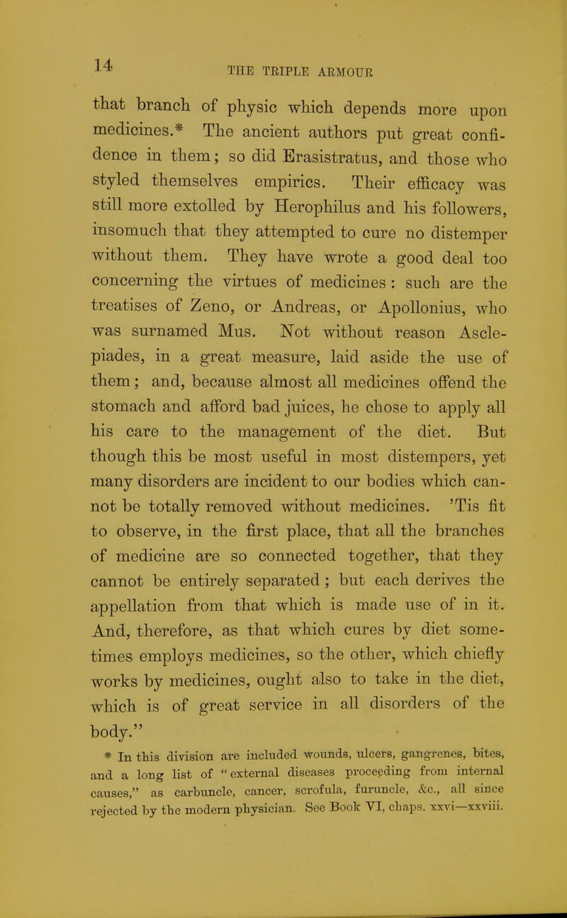 THE TRIPLE ARMOUR that branch of physic which depends more upon medicines.* The ancient authors put great confi- dence in them; so did Erasistratus, and those who styled themselves empirics. Their efficacy was still more extolled by Herophilus and his followers, insomuch that they attempted to cure no distemper without them. They have wrote a good deal too concerning the virtues of medicines: such are the treatises of Zeno, or Andreas, or Apollonius, who was surnamed Mus. Not without reason Ascle- piades, in a great measure, laid aside the use of them; and, because almost all medicines offend the stomach and afford bad juices, he chose to apply all his care to the management of the diet. But though this be most useful in most distempers, yet many disorders are incident to our bodies which can- not be totally removed without medicines. 'Tis fit to observe, in the first place, that all the branches of medicine are so connected together, that they cannot be entirely separated ; but each derives the appellation from that which is made use of in it. And, therefore, as that which cures by diet some- times employs medicines, so the other, which chiefly works by medicines, ought also to take in the diet, which is of great service in all disorders of the body. * In ttis division are included wounds, ulcers, gangrenes, bites, and a long list of external diseases proceeding from internal causes, as carbuncle, cancer, scrofula, furuncle, &c., all since rejected by tbe modern pbysician. See Book VI, chaps, xxvi—xxviii.