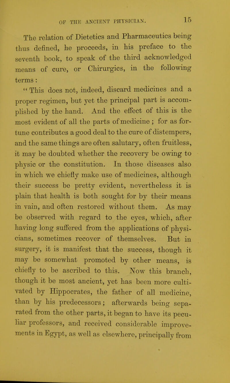 OF THE ANCIENT PHYSICIAN. The relation of Dietetics and Pharmaceutics being thus defined, he proceeds, in his preface to the seventh book, to speak of the third acknowledged means of cure, or Chirurgics, in the following terms:  This does not, indeed, discard medicines and a proper regimen, but yet the principal part is accom- phshed by the hand. And the effect of this is the most evident of all the parts of medicine ; for as for- tune contributes a good deal to the cure of distempers, and the same things are often salutary, often fruitless, it may be doubted whether the recovery be owing to physic or the constitution. In those diseases also in which we chiefly make use of medicines, although their success be pretty evident, nevertheless it is plain that health is both sought for by their means in vain, and often restored without them. As may be observed with regard to the eyes, which, after having long suffered from the applications of physi- cians, sometimes recover of themselves. But in surgery, it is manifest that the success, though it may be somewhat promoted by other means, is chiefly to be ascribed to this. Now this branch, though it be most ancient, yet has been more culti- vated by Hippocrates, the father of all medicine, than by his predecessors; afterwards being sepa- rated from the other parts, it began to have its pecu- liar professors, and received considerable improve- ments in Egypt, as well as elsewhere, principally from