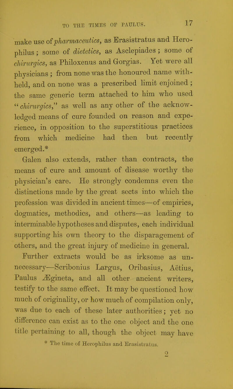 TO THE TIMES OF PAULUS. make use o?pharmaceutics, as Erasistratus and Hero- philus; some of dietetics, as Asclepiades ; some of chirurgics, as Philoxenus and Gorgias. Yet were all physicians ; from none was the honoured name with- held, and on none was a prescribed limit enjoined ; the same generic term attached to him who used cJiirurgics, as well as any other of the acknow- ledged means of cure founded on reason and expe- rience, in opposition to the superstitious practices from which medicine had then but recently emerged.* Galen also extends, rather than contracts, the means of cure and amount of disease worthy the physician's care. He strongly condemns even the distinctions made by the great sects into which the profession was divided in ancient times—of empirics, dogmatics, methodics, and others—as leading to interminable hypotheses and disputes, each individual supporting his own theory to the disparagement of others, and the great injury of medicine in general. Further extracts would be as irksome as un- necessary—Scribonius Largus, Oribasius, Aetius, Paulus ^gineta, and all other ancient writers, testify to the same effect. It may be questioned how much of originality, or how much of compilation only, was due to each of these later authorities; yet no difference can exist as to the one object and the one title pertaining to all, though the object may have * The time of Heropliilus and Erasistratus.