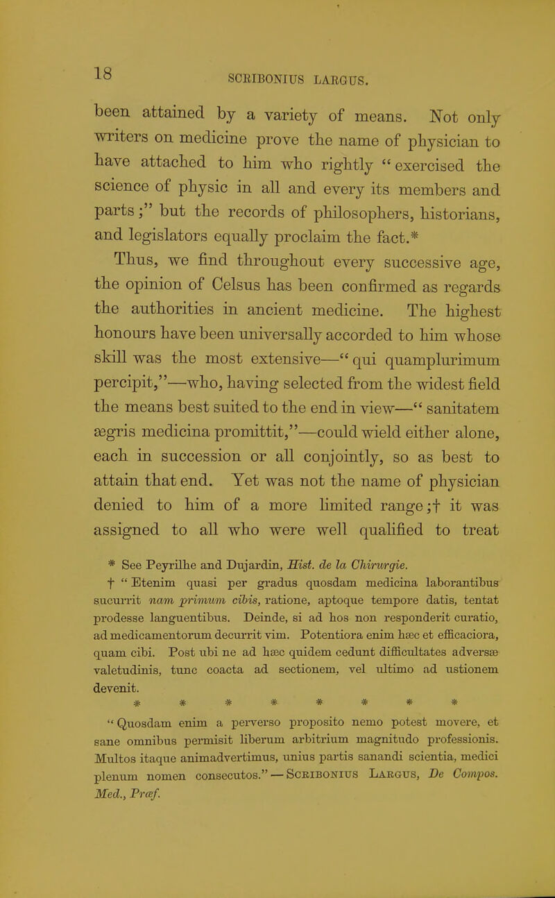 SCEIBONIUS LARGUS. been attained by a variety of means. Not only writers on medicine prove the name of physician to have attached to him who rightly exercised the science of physic in all and every its members and partsbut the records of philosophers, historians, and legislators equally proclaim the fact.* Thus, we find throughout every successive age, the opinion of Celsus has been cod firmed as regards the authorities in ancient medicine. The highest honours have been universally accorded to him whose skill was the most extensive—qui quamplurimum percipit,—who, having selected from the widest field the means best suited to the end in view— sanitatem segris medicina promittit,—could wield either alone, each in succession or all conjointly, so as best to attain that end. Yet was not the name of physician denied to him of a more limited range ;t it was assigned to all who were well qualified to treat * See Peyi'illie and Dujardin, Sist. de la Chirurgie. f  Etenim quasi per gradus quosdam medicina laborantibus s.ucuiiit nam primum cibis, ratione, aptoque tempore datis, tentat prodesse languentibus. Deinde, si ad lios non respondent curatio, ad medicamentorum decurrit vim. Potentiora enim lisec et efficaciora, quam cibi. Post ubi ne ad heec quidem cedunt difficultates adversse valetudinis, tunc coacta ad sectionem, vel ultimo ad ustionem devenit. ###***** Quosdam enim a pei-verso proposito nemo potest movere, et sane omnibus permisit liberum arbitrium magnitudo professionis. Multos itaque animadvertimus, unius partis sanandi scientia, medici plenum nomen consecutos. — Sckibonius Largus, De Compos. Med., Prcef.