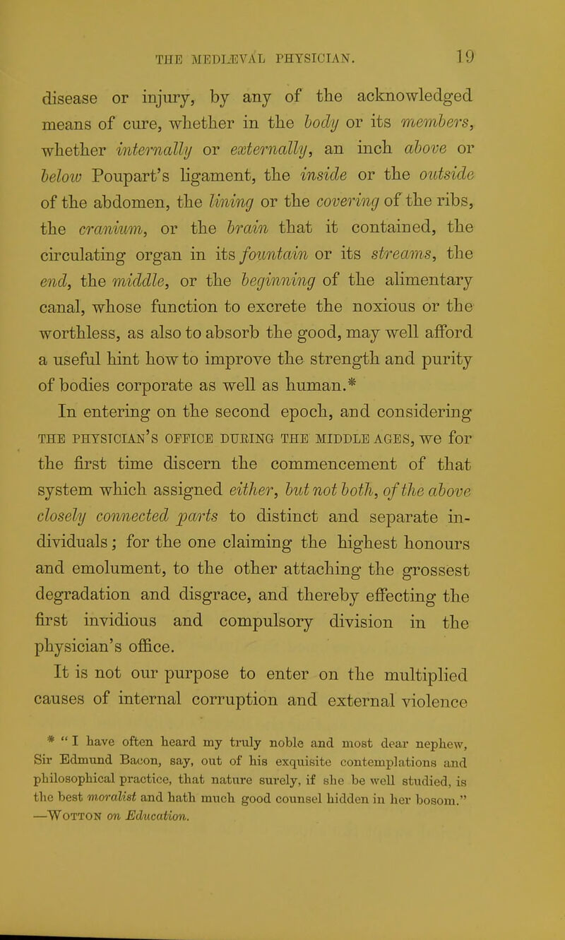 disease or injury, by any of the acknowledged means of cure, whether in the body or its members, whether internally or externally, an inch above or beloiD Poupart's Hgament, the inside or the outside of the abdomen, the lining or the covering of the ribs, the cranium, or the brain that it contained, the circulating organ in its fountain or its streams, the end, the middle, or the beginning of the alimentary canal, whose function to excrete the noxious or the worthless, as also to absorb the good, may well afford a useful hint how to improve the strength and purity of bodies corporate as well as human.* In entering on the second epoch, and considering THE physician's OFFICE DUEING THE MIDDLE AGES, we for the first time discern the commencement of that system which assigned either, but not both, of the above closely connected parts to distinct and separate in- dividuals ; for the one claiming the highest honours and emolument, to the other attaching the grossest degradation and disgrace, and thereby effecting the first invidious and compulsory division in the physician's office. It is not our purpose to enter on the multiplied causes of internal corruption and external violence *  I have often heard my truly noble and most dear nephew, Sir Edmund Bacon, say, out of his exquisite contemplations and philosophical practice, that nature surely, if she be well studied, is the best wsralist and hath much good counsel hidden in her bosom. —WoTTON on Ediication.