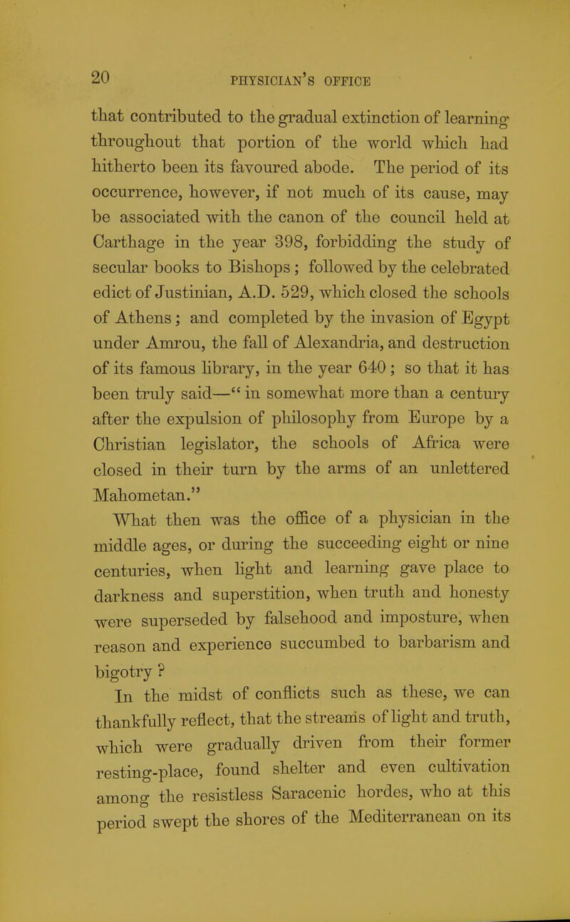 that contributed to tlie gradual extinction of learning' tlirougliout that portion of the world which had hitherto been its favoured abode. The period of its occurrence, however, if not much of its cause, may be associated with the canon of the council held at Carthage in the year 398, forbidding the study of secular books to Bishops; followed by the celebrated edict of Justinian, A.D. 529, which closed the schools of Athens; and completed by the invasion of Egypt under Amrou, the fall of Alexandria, and destruction of its famous library, in the year 640; so that it has been truly said— in somewhat more than a century after the expulsion of philosophy from Europe by a Christian legislator, the schools of Africa were closed in their turn by the arms of an unlettered Mahometan.'* What then was the of&ce of a physician in the middle ages, or during the succeeding eight or nine centuries, when light and learning gave place to darkness and superstition, when truth and honesty were superseded by falsehood and imposture, when reason and experience succumbed to barbarism and bigotry ? In the midst of conflicts such as these, we can thankfully reflect, that the streams of light and truth, which were gradually driven from their former resting-place, found shelter and even cultivation among the resistless Saracenic hordes, who at this period swept the shores of the Mediterranean on its