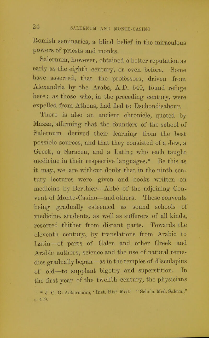 SALEENUM AND MONTE-CASINO Romish seminaries, a blind belief in tlie miraculous powers of priests and monks. Salernum, however, obtained a better reputation as early as the eighth century, or even before. Some have asserted, that the professors, driven from Alexandria by the Arabs, A.D. 640, found refuge here; as those who, in the preceding century, were expelled from Athens, had fled to Dschondisabour. There is also an ancient chronicle, quoted by Mazza, affirming that the founders of the school of Salernum derived their learning from the best possible sources, and that they consisted of a Jew, a Greek, a Saracen, and a Latin; who each taught medicine in their respective languages.* Be this as it may, we are without doubt that in the ninth cen- tury lectures were given and books written on medicine by Berthier—Abbe of the adjoining Con- vent of Monte-Casino—and others. These convents being gradually esteemed as sound schools of medicine, students, as well as sufferers of all kinds, resorted thither from distant parts. Towards the eleventh century, by translations from Arabic to Latin—of parts of Galen and other Greek and Arabic authors, science and the use of natural reme- dies gradually began—as in the temples of JEsculapius of old—to supplant bigotry and superstition. In the first year of the twelfth century, the physicians * J. C. G. Ackeimann, ' Inst. Hist. Med.'  Scliola. Med. Salern., s. 419.