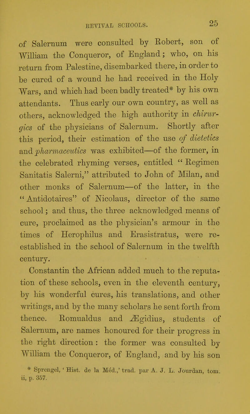 EEVIVAL SCHOOLS. of Salernum were consulted by Robert, son of AYilliam the Conqueror, of England; who, on Ms return from Palestine, disembarked there, in order to be cured of a wound he had received in the Holy Wars, and which had been badly treated* by his own attendants. Thus early our own country, as well as others, acknowledged the high authority in chirur- gics of the physicians of Salernum. Shortly after this period, their estimation of the use of dietetics 2u-n.di pharmaceutics was exhibited—of the former, in the celebrated rhyming verses, entitled  Eegimen Sanitatis Salerni, attributed to John of Milan, and other monks of Salernum—of the latter, in the  Antidotaires of Nicolaus, director of the same school; and thus, the three acknowledged means of cure, proclaimed as the physician's armour in the times of Herophilus and Erasistratus, were re- established in the school of Salernum in the twelfth century. Constantin the African added much to the reputa- tion of these schools, even in the eleventh century, by his wonderful cures, his translations, and other writings, and by the many scholars he sent forth from thence. Romualdus and ^gidius, students of Salernum, are names honoured for their progress in the right direction: the former was consulted by Wilham the Conqueror, of England, and by his son * Sprengel, ' Hist, de la Med.,' trad, par A. J. L. Jourdan, torn, ii, p. 357.