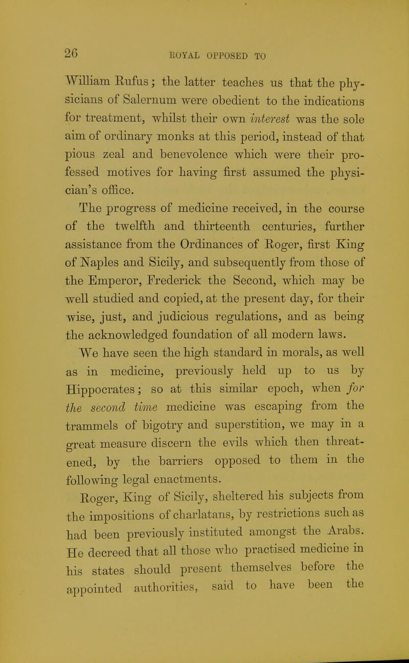 ROYAL OPPOSED TO William Enfus; the latter teaches us that the phy- sicians of Salernum were obedient to the indications for treatment, whilst their own interest was the sole aim of ordinary monks at this period, instead of that pious zeal and benevolence which were their pro- fessed motives for having first assumed the physi- cian's office. The progress of medicine received, in the course of the twelfth and thirteenth centuries, further assistance from the Ordinances of Roger, first King of Naples and Sicily, and subsequently from those of the Emperor, Frederick the Second, which may be well studied and copied, at the present day, for their wise, just, and judicious regulations, and as being the acknowledged foundation of all modern laws. We have seen the high standard in morals, as well as in medicine, previously held up to us by Hippocrates; so at this similar epoch, when for the second time medicine was escaping from the trammels of bigotry and superstition, we may in a great measure discern the evils which then threat- ened, by the barriers opposed to them in the following legal enactments. Roger, King of Sicily, sheltered his subjects from the impositions of charlatans, by restrictions such as had been previously instituted amongst the Arabs. He decreed that all those who practised medicine in his states should present themselves before the appointed authorities, said to have been the