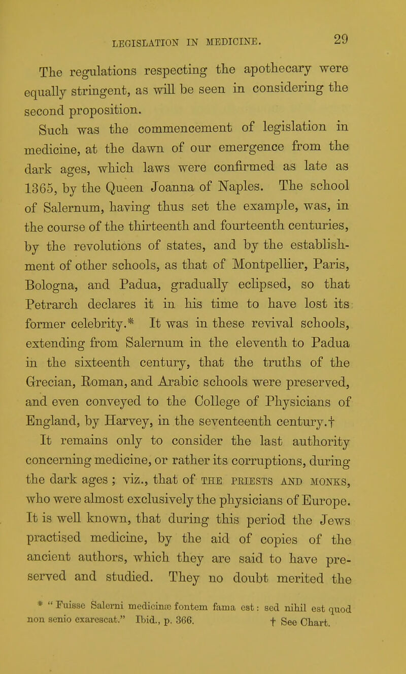 LEGISLATION IN MEDICINE. The regulations respecting the apothecary were equally stringent, as will be seen in considering the second proposition. Such was the commencement of legislation in medicine, at the dawn of our emergence from the dark ages, which laws were confirmed as late as 1365, by the Queen Joanna of Naples. The school of Salernum, having thus set the example, was, in the course of the thirteenth and fourteenth centuries, by the revolutions of states, and by the establish- ment of other schools, as that of Montpellier, Paris, Bologna, and Padua, gradually eclipsed, so that Petrarch declares it in his time to have lost its former celebrity.* It was in these revival schools, extending from Salernum in the eleventh to Padua in the sixteenth century, that the truths of the Grecian, Roman, and Arabic schools were preserved, and even conveyed to the College of Physicians of England, by Harvey, in the seventeenth century, f It remains only to consider the last authority concerning medicine, or rather its corruptions, during the dark ages ; viz., that of the priests and monks, who were almost exclusively the physicians of Europe. It is well known, that during this period the Jews practised medicine, by the aid of copies of the ancient authors, which they are said to have pre- served and studied. They no doubt merited the *  Fuisse Salerni medicinae fontem fama est: sed niliil est quod non senio exarescat. Ibid., p. 366. f See Chart.