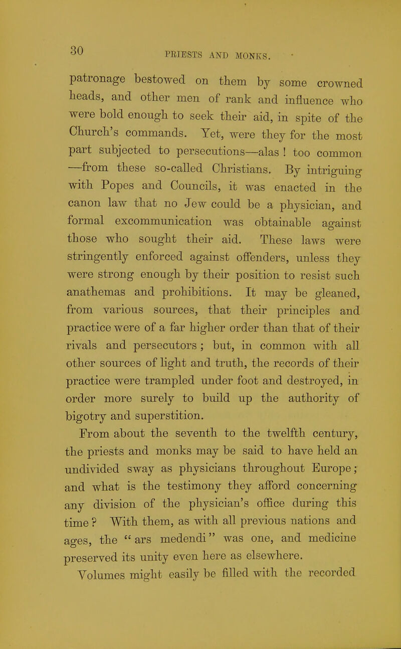 PRIESTS AND MONKS. patronage bestowed on them by some crowned heads, and other men of rank and influence who were bold enough to seek their aid, in spite of the Church's commands. Yet, were they for the most part subjected to persecutions—alas ! too common —from these so-called Christians. By intriguing with Popes and Councils, it was enacted in the canon law that no Jew could be a physician, and formal excommunication was obtainable against those who sought their aid. These laws were stringently enforced against ofienders, unless they were strong enough by their position to resist such anathemas and prohibitions. It may be gleaned, from various sources, that their principles and practice were of a far higher order than that of their rivals and persecutors; but, in common with all other sources of light and truth, the records of their practice were trampled under foot and destroyed, in order more surely to build up the authority of bigotry and superstition. From about the seventh to the twelfth century, the priests and monks may be said to have held an undivided sway as physicians throughout Europe; and what is the testimony they afford concerning any division of the physician's office during this time ? With them, as with all previous nations and ages, the  ars medendi was one, and medicine preserved its unity even here as elsewhere. Yolumes might easily be filled with the recorded