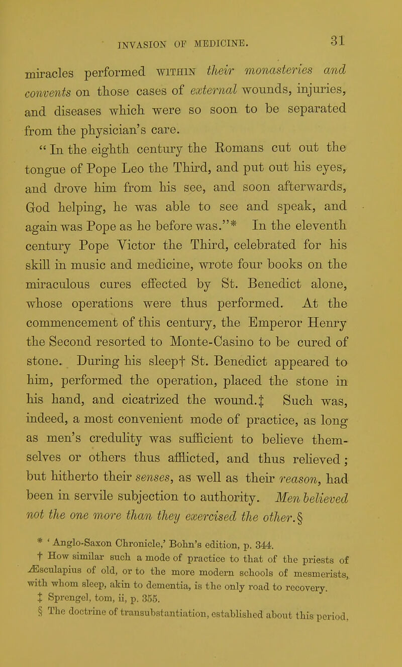 INVASION OF MEDICINE. miracles performed within their monasteries and convents on those cases of external wounds, injuries, and diseases wMch. were so soon to be separated from the physician's care.  In the eighth century the Eomans cut out the tongue of Pope Leo the Third, and put out his eyeSy and drove him from his see, and soon afterwards, God helping, he was able to see and speak, and again was Pope as he before was.* In the eleventh century Pope Victor the Third, celebrated for his skill in music and medicine, wrote four books on the miraculous cures effected by St. Benedict alone, whose operations were thus performed. At the commencement of this century, the Emperor Henry the Second resorted to Monte-Casino to be cured of stone. During his sleepf St. Benedict appeared to him, performed the operation, placed the stone in his hand, and cicatrized the wound. $ Such was, indeed, a most convenient mode of practice, as long as men's credulity was sufficient to believe them- selves or others thus afflicted, and thus reheved; but hitherto their senses, as well as their reason, had been in servile subjection to authority. Men believed not the one more than they exercised the other.^ * ' Anglo-Saxon Chronicle,' Bolin's edition, p. 344. t How similar sucli a mode of practice to tliat of tlie priests of ^sculapiua of old, or to the more modern schools of mesmerists,, with whom sleep, akin to dementia, is the only road to recovery. X Sprengel, tom, ii, p. 355. § The doctrine of transubstantiation, established about this period.