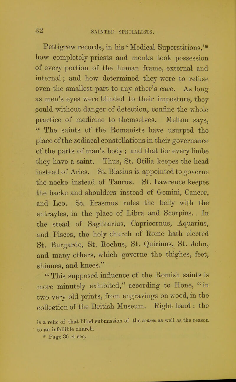 SAINTED SPECIALISTS. Pettigrew records, in his ' Medical Superstitions,'* how completely priests and monks took possession of every portion of the human frame, external and internal; and how determined they were to refuse even the smallest part to any other's care. As long as men's eyes were blinded to their imposture, they could without danger of detection, confine the whole practice of medicine to themselves. Melton says,  The saints of the Romanists have usurped the place of the zodiacal constellations in their governance of the parts of man's body; and that for every hmbe they have a saint. Thus, St. Otiha keepes the head instead of Aries. St. Blasius is appointed to governe the necke instead of Taurus. St. Lawrence keepes the backe and shoulders instead of Gemini, Cancer, and Leo. St. Erasmus rules the belly with the entrayles, in the place of Libra and Scorpius. In the stead of Sagittarius, Oapricornus, Aquarius, and Pisces, the holy church of Rome hath elected St. Burgarde, St. Rochus, St. Quirinus, St. John, and many others, which governe the thighes, feet, shinnes, and knees.  This supposed influence of the Romish saints is more minutely exhibited, according to Hone, in two very old prints, from engravings on wood, in the collection of the British Museum. Right hand : the is a relic of that blind submission of the senses as well as the reason to an infallible church. * Page 36 et seq.