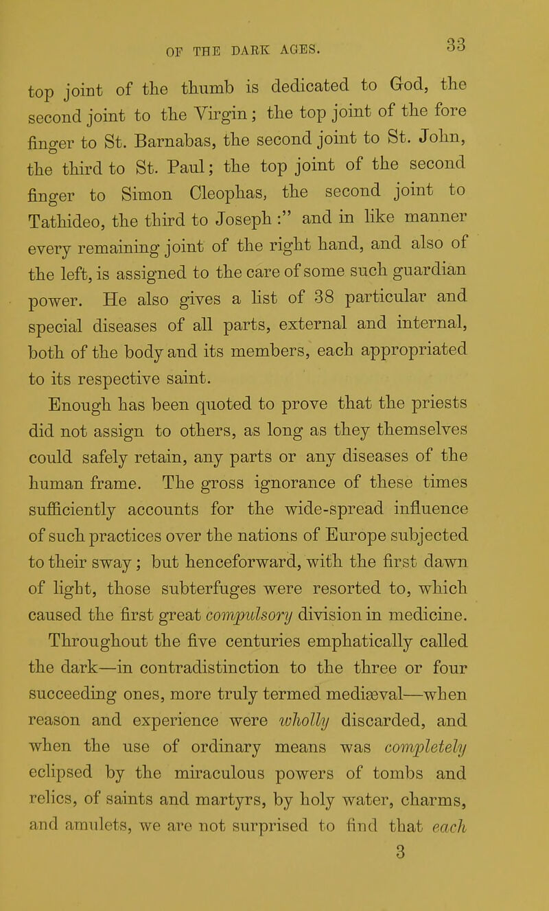 OF THE DARK AGES. 06 top joint of the thumb is dedicated to God, the second joint to the Virgin; the top joint of the fore fino-er to St. Barnabas, the second joint to St. John, the third to St. Paul; the top joint of the second finger to Simon Cleophas, the second joint to Tathideo, the third to Joseph : and in like manner every remaining joint of the right hand, and also of the left, is assigned to the care of some such guardian power. He also gives a hst of 38 particular and special diseases of all parts, external and internal, both of the body and its members, each appropriated to its respective saint. Enough has been quoted to prove that the priests did not assign to others, as long as they themselves could safely retain, any parts or any diseases of the human frame. The gross ignorance of these times sufficiently accounts for the wide-spread influence of such practices over the nations of Europe subjected to their sway; but henceforward, with the first dawn of light, those subterfuges were resorted to, which caused the first great comjpulsorij division in medicine. Throughout the five centuries emphatically called the dark—in contradistinction to the three or four succeeding ones, more truly termed mediaeval—when reason and experience were wholly discarded, and when the use of ordinary means was completely eclipsed by the miraculous powers of tombs and relics, of saints and martyrs, by holy water, charms, and amulets, we are not surprised to find that each 3