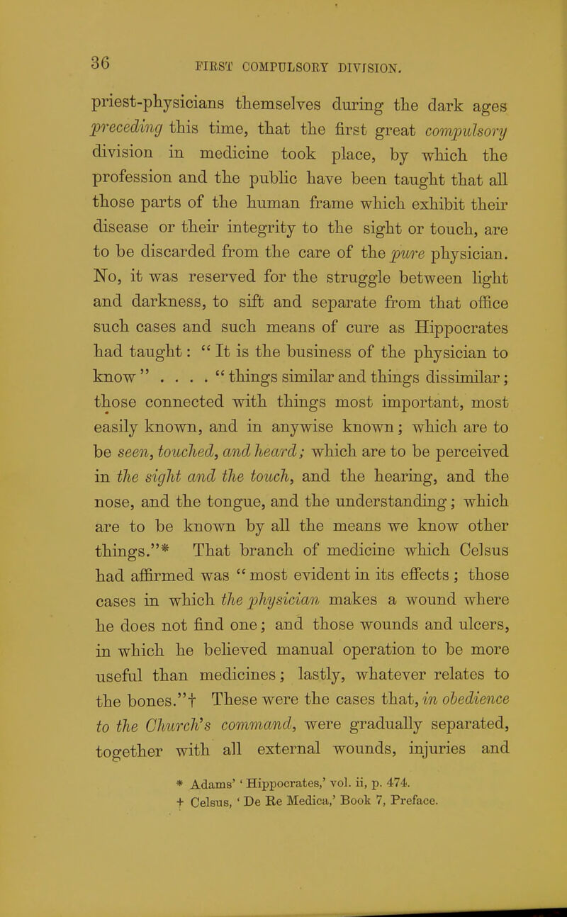 PIEST COMPULSORY DIVfSION. priest-physicians themselves during the dark ages preceding this time, that the first great comjmlsory division in medicine took place, by which the profession and the public have been taught that all those parts of the human frame which exhibit their disease or their integrity to the sight or touch, are to be discarded from the care of the pure physician. No, it was reserved for the struggle between light and darkness, to sift and separate from that office such cases and such means of cure as Hippocrates had taught:  It is the business of the physician to know . . . things similar and things dissimilar; those connected with things most important, most easily known, and in anywise known; which are to be seen, touched, and heard; which are to be perceived in the sight and the touch, and the hearing, and the nose, and the tongue, and the understanding; which are to be known by all the means we know other things.* That branch of medicine which Celsus had affirmed was  most evident in its effects ; those cases in which the physician makes a wound where he does not find one; and those wounds and ulcers, in which he believed manual operation to be more useful than medicines; lastly, whatever relates to the bones.t These were the cases that, m obedience to the Church's command, were gradually separated, together with all external wounds, injuries and * Adams' ' Hippocrates,' vol. ii, p. 474. t Celsus, ' De Re Medica,' Book 7, Preface.