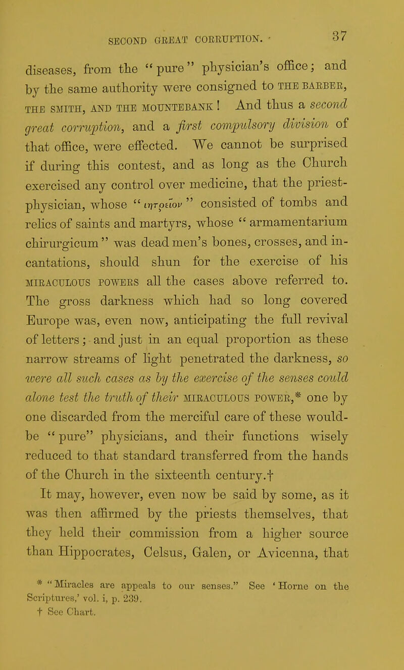 diseases, from the pure physician's office; and by the same authority were consigned to the barber, THE SMITH, AND THE MOUNTEBANK ! And thuS a SeCOnd great corruption, and a first compulsory division of that office, were effected. We cannot be surprised if during this contest, and as long as the Church exercised any control oyer medicine, that the priest- physician, whose  iy]T^Hov  consisted of tombs and rehcs of saints and martyrs, whose  armamentarium chirurgicum was dead men's bones, crosses, and in- cantations, should shun for the exercise of his MIRACULOUS POWERS all the cases above referred to. The gross darkness which had so long covered Europe was, even now, anticipating the full revival of letters; and just in an equal proportion as these narrow streams of light penetrated the darkness, so were all such cases as hy the exercise of the senses could alone test the truth of their miraculous power,* one by one discarded from the merciful care of these would- be  pure physicians, and their functions wisely reduced to that standard transferred from the hands of the Church in the sixteenth century.f It may, however, even now be said by some, as it was then affirmed by the priests themselves, that they held their commission from a higher source than Hippocrates, Celsus, Galen, or Avicenna, that * Miracles are appeals to oxir senses. See ' Horne on tlie Scriptures,' vol. i, p. 239. t See Chart.