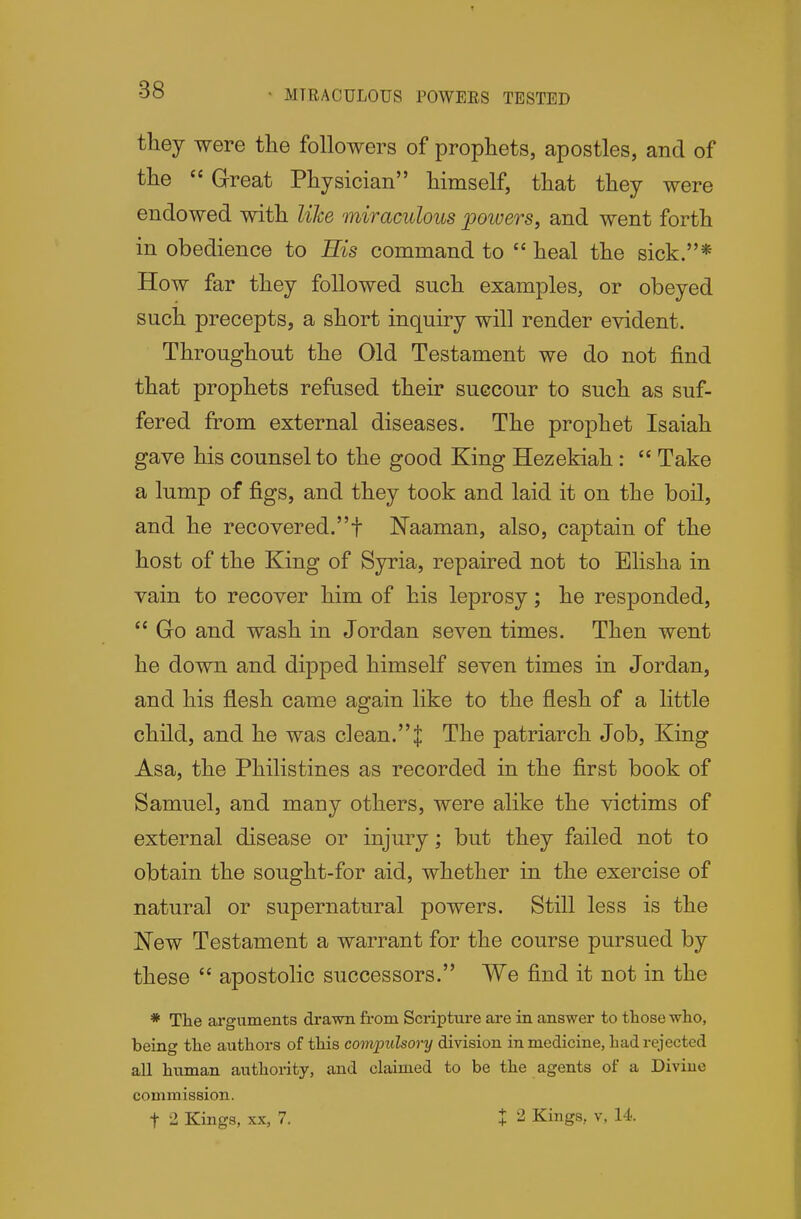 MIRACULOUS POWERS TESTED they were the followers of prophets, apostles, and of the  Great Physician himself, that they were endowed with lilce miraculous powers, and went forth in obedience to His command to  heal the sick.* How far they followed such examples, or obeyed such precepts, a short inquiry will render evident. Throughout the Old Testament we do not find that prophets refused their succour to such as suf- fered from external diseases. The prophet Isaiah gave his counsel to the good King Hezekiah:  Take a lump of figs, and they took and laid it on the boil, and he recovered.f Naaman, also, captain of the host of the King of Syria, repaired not to Elisha in vain to recover him of his leprosy; he responded,  Go and wash in Jordan seven times. Then went he down and dipped himself seven times in Jordan, and his flesh came again like to the flesh of a little child, and he was clean.| The patriarch Job, King Asa, the Philistines as recorded in the first book of Samuel, and many others, were alike the victims of external disease or injury; but they failed not to obtain the sought-for aid, whether in the exercise of natural or supernatural powers. Still less is the ISTew Testament a warrant for the course pursued by these  apostolic successors. We find it not in the * The arguments drawn from Scripttire are in answer to tliose who, being the authors of this compulsory division in medicine, had rejected all human authority, and claimed to be the agents of a Divine commission. t 2 Kings, XX, 7. t 2 Kings, v, 14.