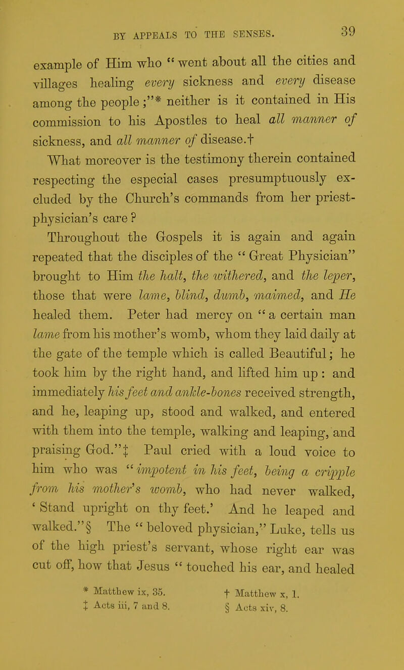 BY APPEALS TO THE SENSES. example of Him wlio  went about all the cities and villages healing every sickness and every disease among the people ;* neither is it contained in His commission to his Apostles to heal all manner of sickness, and all manner of disease.f What moreover is the testimony therein contained respecting the especial cases presumptuously ex- cluded by the Church's commands from her priest- physician's care ? Throughout the Gospels it is again and again repeated that the disciples of the  Great Physician brought to Him the halt, the withered, and the leper, those that were lame, blind, dumb, maimed, and He healed them. Peter had mercy on  a certain man lame from his mother's womb, whom they laid daily at the gate of the temple which is called Beautiful; he took him by the right hand, and lifted him up : and immediately his feet and ankle-bones received strength, and he, leaping up, stood and walked, and entered with them into the temple, walking and leaping, and praising God. J Paul cried with a loud voice to him who was  impotent in his feet, being a cripple from his mother's ivomb, who had never walked, ' Stand upright on thy feet.' And he leaped and walked.§ The  beloved physician, Luke, tells us of the high priest's servant, whose right ear was cut off, how that Jesus  touched his ear, and healed * Matthew ix, 35. f Mattliew x, 1. X Acts iii, 7 and 8. § Acts xiv, 8.