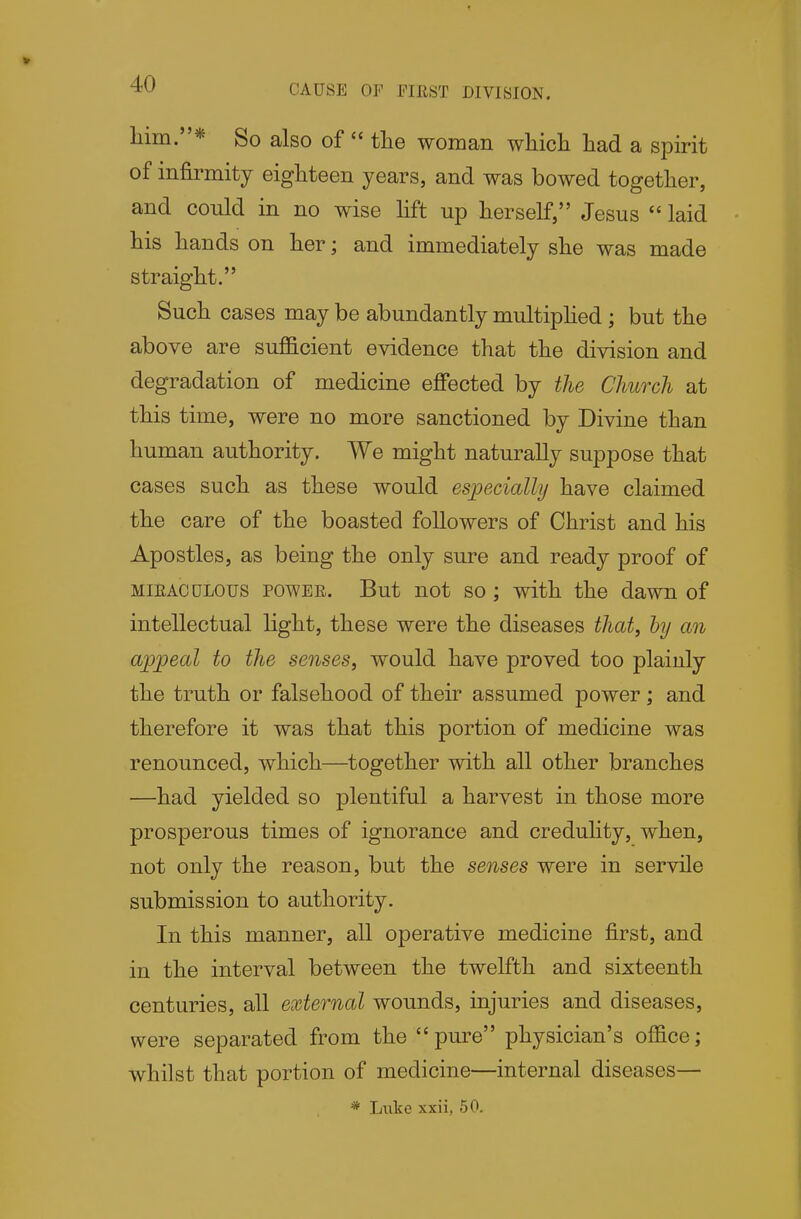 CAUSE OF EIEST DIVISION. liim.* So also of  the woman wliicli had a spirit of infirmity eighteen years, and was bowed together, and could in no wise lift up herself, Jesus  laid his hands on her; and immediately she was made straight. Such cases may be abundantly multiphed; but the above are sufficient evidence that the division and degradation of medicine effected by the Church at this time, were no more sanctioned by Divine than human authority. We might naturally suppose that cases such as these would especially have claimed the care of the boasted followers of Christ and his Apostles, as being the only sure and ready proof of MiEACULOUS POWER. But not so; with the dawn of intellectual light, these were the diseases that, by an appeal to the senses, would have proved too plainly the truth or falsehood of their assumed power; and therefore it was that this portion of medicine was renounced, which—together with all other branches —had yielded so plentiful a harvest in those more prosperous times of ignorance and credulity, when, not only the reason, but the senses were in servile submission to authority. In this manner, all operative medicine first, and in the interval between the twelfth and sixteenth centuries, all external wounds, injuries and diseases, were separated from the pure physician's office; whilst that portion of medicine—internal diseases— * Luke xxii, 50.