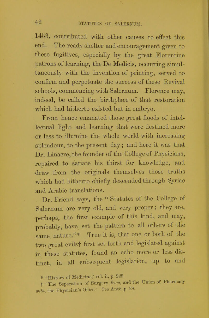 STATUTES OF SALEE,NUM. 1453, contributed witli other causes to effect this end. The ready shelter and encouragement given to these fugitives, especially by the great Florentine patrons of learning, the De Medicis, occurring simul- taneously with the invention of printing, served to confirm and perpetuate the success of these Revival schools, commencing with Salernum. Florence may, indeed, be called the birthplace of that restoration which had hitherto existed but in embryo. From hence emanated those great floods of intel- lectual light and learning that were destined more or less to illumine the whole world with increasing splendour, to the present day; and here it was that Dr. Linacre, the founder of the College of Physicians, repaired to satiate his thirst for knowledge, and draw from the originals themselves those truths which had hitherto chiefly descended through Syriao and Arabic translations. Dr. Friend says, the  Statutes of the College of Salernum are very old, and very proper; they are, perhaps, the first example of this kind, and may, probably, have set the pattern to all others of the same nature.* True it is, that one or both of the two great evilsf first set forth and legislated against in these statutes, found an echo more or less dis- tinct, in all subsequent legislation, up to and * ' History of Medicine,' vol. ii, p. 229. t ' The Separation of Sxirgery from, and the Union of Pharmacy with, the Physician's Office.' See Ante, p. 28.