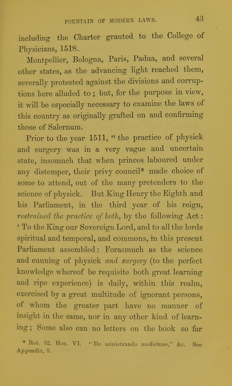 FOUNTAIN OF MODERN LAWS. 4?0 including tlie Charter granted to the College of Physicians, 1518. Montpellier, Bologna, Paris, Padua, and several other states, as the advancing light reached them, severally protested against the divisions and corrup- tions here alluded to; but, for the purpose in view, it will be especially necessary to examine the laws of this country as originally grafted on and confirming those of Salernum. Prior to the year 1511,  the practice of physick and surgery was in a very vague and uncertain state, insomuch that when princes laboured under any distemper, their privy council* made choice of some to attend, out of the many pretenders to the science of physick. But King Henry the Eighth and his Parhament, in the third year of his reign, restrained the practice of both, by the following Act: ' To the King our Sovereign Lord, and to all the lords spiritual and temporal, and commons, in this present Parliament assembled: Forasmuch as the science and cunning of physick and surgery (to the perfect knowledge whereof be requisite both great learning and ripe experience) is daily, within this realm, exercised by a great multitude of ignorant persons, of whom the greater part have no manner of insight in the same, nor in any other kind of learn- ing ; Some also can no letters on the book so far * Rot. 32, Hen. VI.  De uiinistrando modicinas, &c. See