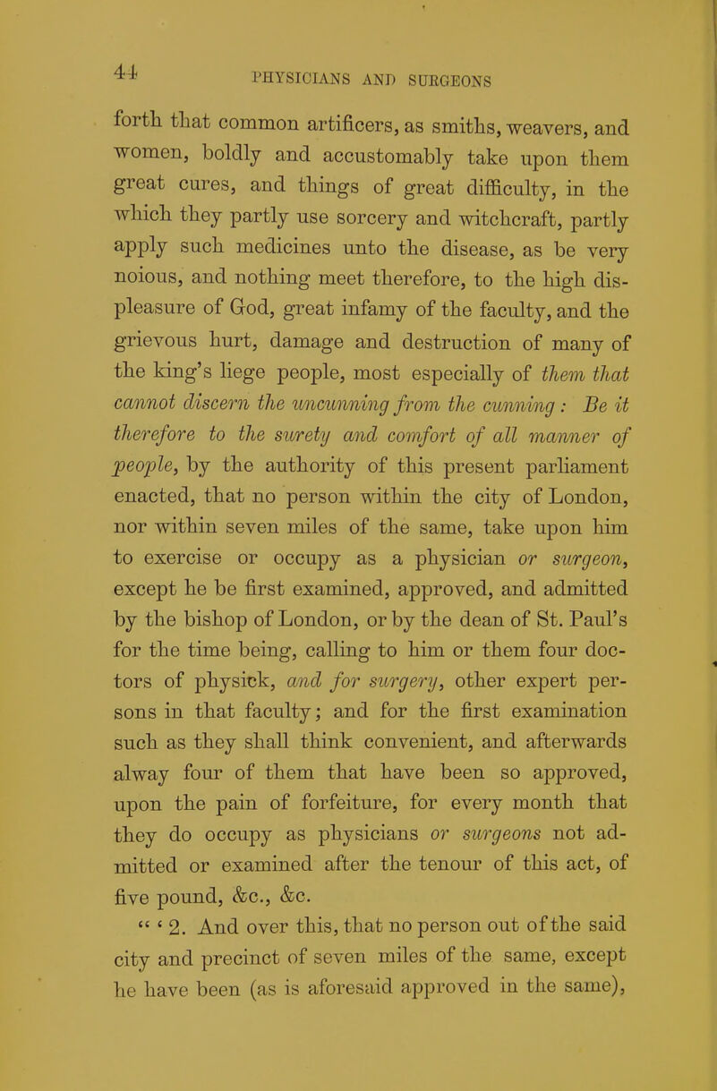 I PHYSICIANS AND SUEGEONS fortli that common artificers, as smiths, weavers, and women, boldly and accustomably take upon tliem great cures, and things of great difficulty, in the which they partly use sorcery and witchcraft, partly apply such medicines unto the disease, as be very noious, and nothing meet therefore, to the high dis- pleasure of God, great infamy of the faculty, and the grievous hurt, damage and destruction of many of the king's liege people, most especially of them that cannot discern the uncunning from the cunning: Be it therefore to the surety and comfort of all manner of people, by the authority of this present parliament enacted, that no person within the city of London, nor within seven miles of the same, take upon him to exercise or occupy as a physician or surgeon, except he be first examined, approved, and admitted by the bishop of London, or by the dean of St. Paul's for the time being, calling to him or them four doc- tors of physick, and for surgery, other expert per- sons in that faculty; and for the first examination such as they shall think convenient, and afterwards alway four of them that have been so approved, upon the pain of forfeiture, for every month that they do occupy as physicians or surgeons not ad- mitted or examined after the tenour of this act, of five pound, &c., &c.  ' 2. And over this, that no person out of the said city and precinct of seven miles of the same, except he have been (as is aforesaid approved in the same),