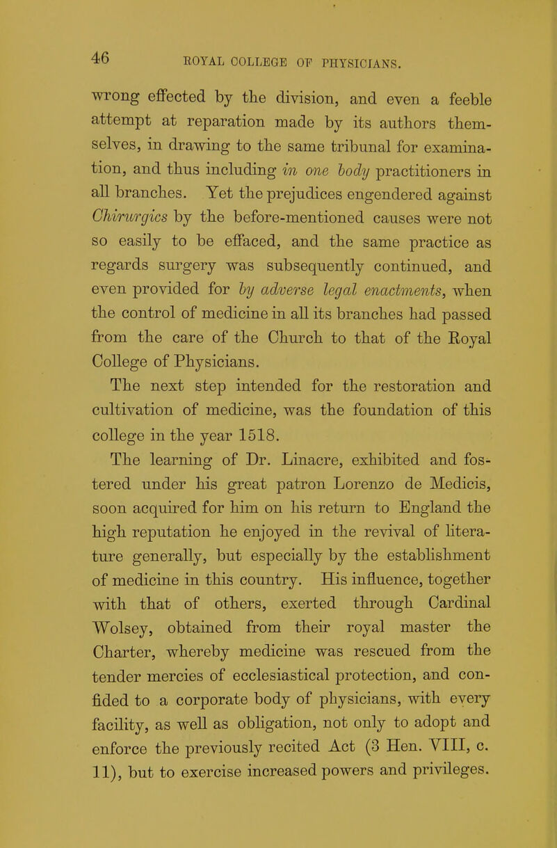 ROYAL COLLEGE OF PHYSICIANS. wrong effected by the division, and even a feeble attempt at reparation made by its authors them- selves, in drawing to the same tribunal for examina- tion, and thus including in one hody practitioners in all branches. Yet the prejudices engendered against Ohirurgics by the before-mentioned causes were not so easily to be effaced, and the same practice as regards surgery was subsequently continued, and even provided for by adverse legal enactments, when the control of medicine in all its branches had passed from the care of the Church to that of the Royal College of Physicians. The next step intended for the restoration and cultivation of medicine, was the foundation of this college in the year 1518. The learning of Dr. Linacre, exhibited and fos- tered under his great patron Lorenzo de Medicis, soon acquired for him on his return to England the high reputation he enjoyed in the revival of litera- ture generally, but especially by the establishment of medicine in this country. His influence, together with that of others, exerted through Cardinal Wolsey, obtained from their royal master the Charter, whereby medicine was rescued from the tender mercies of ecclesiastical protection, and con- fided to a corporate body of physicians, with every facility, as well as obligation, not only to adopt and enforce the previously recited Act (3 Hen. YIII, c. 11), but to exercise increased powers and privileges.