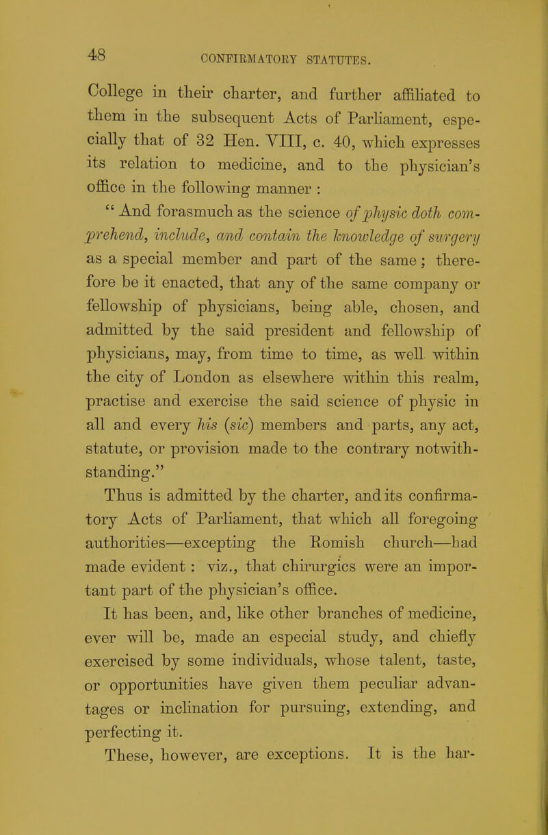 CONFIRMATORY STATUTES. College in their charter, and further affihated to them in the subsequent Acts of Parhament, espe- cially that of 32 Hen. YIII, c. 40, which expresses its relation to medicine, and to the physician's office in the following manner :  And forasmuch as the science of physic doth com- prehend, include, and contain the Icnowledge of surgery as a special member and part of the same; there- fore be it enacted, that any of the same company or fellowship of physicians, being able, chosen, and admitted by the said president and fellowship of physicians, may, from time to time, as well within the city of London as elsewhere within this realm, practise and exercise the said science of physic in all and every his {sic) members and parts, any act, statute, or provision made to the contrary notwith- standing. Thus is admitted by the charter, and its confirma- tory Acts of Parliament, that which all foregoing authorities—excepting the Romish church—had made evident: viz., that chirurgics were an impor- tant part of the physician's office. It has been, and, like other branches of medicine, ever will be, made an especial study, and chiefly exercised by some individuals, whose talent, taste, or opportunities have given them peculiar advan- tages or inclination for pursuing, extending, and perfecting it. These, however, are exceptions. It is the liar-