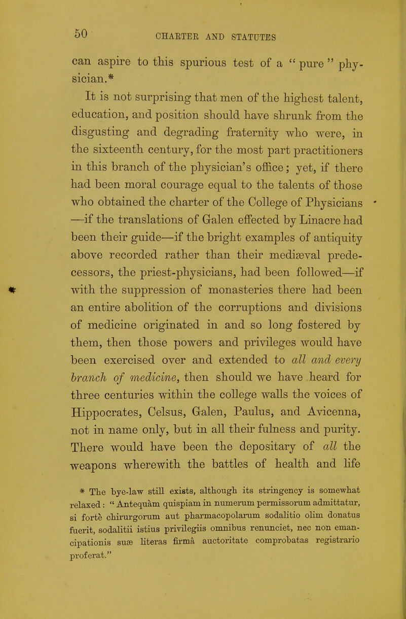 CHARTER AND STATUTES can aspire to this spurious test of a  pure  phy- sician.* It is not surprising that men of the highest talent, education, and position should have shrunk from the disgusting and degrading fraternity who were, in the sixteenth century, for the most part practitioners in this branch of the physician's office; yet, if there had been moral courage equal to the talents of those who obtained the charter of the College of Physicians —if the translations of Gralen ejffected by Linacre had been their guide—if the bright examples of antiquity above recorded rather than their mediaeval prede- cessors, the priest-physicians, had been followed—if vnth the suppression of monasteries there had been an entire abolition of the corruptions and divisions of medicine originated in and so long fostered by them, then those powers and privileges would have been exercised over and extended to all and every branch of medicine, then should we have heard for three centuries within the college walls the voices of Hippocrates, Celsus, Galen, Paulus, and Avicenna, not in name only, but in all their fulness and purity. There would have been the depositary of all the weapons wherewith the battles of health and life * The bye-law still exists, although its stringency is somewhat relaxed:  Antequam quispiam in numerum pennissorum admittatur, si forte chirurgonim aut pharmacopolarum sodaHtio olim donatus fuerit, sodalitii istius privilegiis omnibus renunciet, nec non eman- cipationis su£e literas fia.*ma auctoritate comprobatas registrai-io proferat.