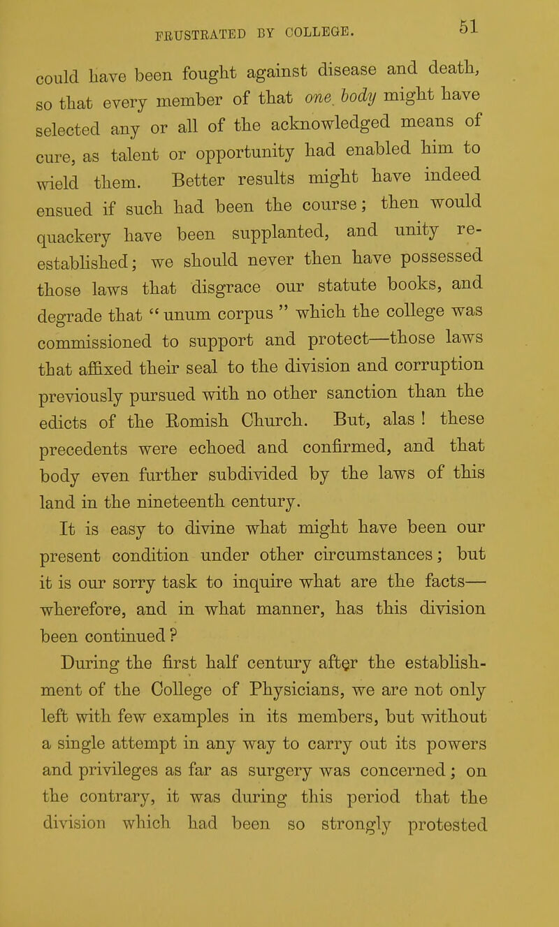 could Have been fought against disease and death, so that every member of that one, body might have selected any or all of the acknowledged means of cure, as talent or opportunity had enabled him to wield them. Better results might have indeed ensued if such had been the course; then would quackery have been supplanted, and unity re- estabhshed; we should never then have possessed those laws that disgrace our statute books, and degrade that  unum corpus  which the college was commissioned to support and protect—those laws that affixed their seal to the division and corruption previously pursued with no other sanction than the edicts of the Romish Church. But, alas ! these precedents were echoed and confirmed, and that body even further subdivided by the laws of this land in the nineteenth century. It is easy to divine what might have been our present condition under other circumstances; but it is our sorry task to inquire what are the facts— wherefore, and in what manner, has this division been continued ? During the first half century afbgr the establish- ment of the College of Physicians, we are not only left with few examples in its members, but without a single attempt in any way to carry out its powers and privileges as far as surgery was concerned; on the contrary, it was during this period that the division which had been so strongly protested