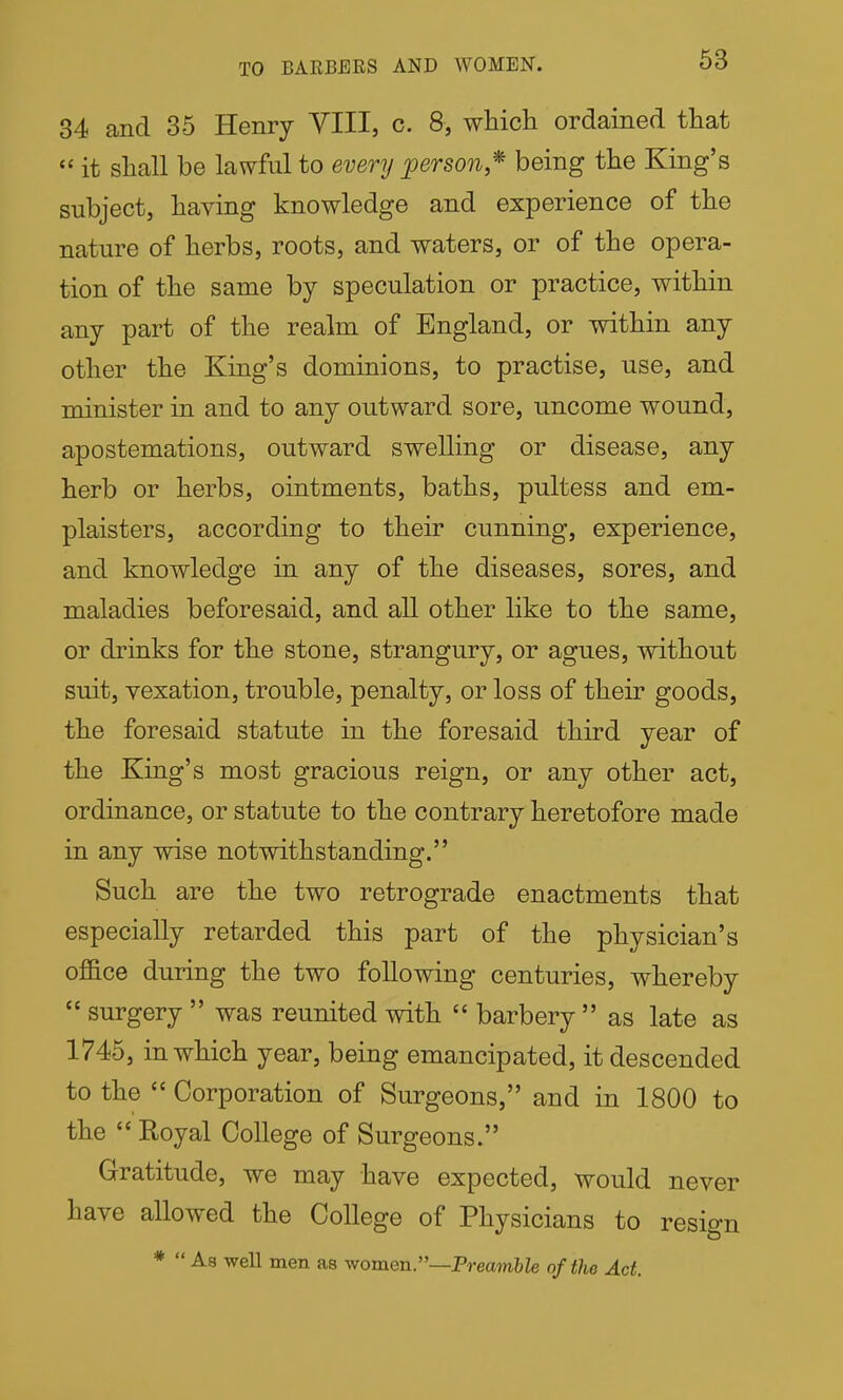 TO BARBERS AND WOMEN. 34 and 35 Henry YIII, c. 8, which ordained that  it shall be lawful to every person,* being the King's subject, having knowledge and experience of the nature of herbs, roots, and waters, or of the opera- tion of the same by speculation or practice, within any part of the realm of England, or within any other the King's dominions, to practise, use, and minister in and to any outward sore, uncome wound, apostemations, outward swelling or disease, any herb or herbs, ointments, baths, pultess and em- plaisters, according to their cunning, experience, and knowledge in any of the diseases, sores, and maladies beforesaid, and all other like to the same, or drinks for the stone, strangury, or agues, without suit, vexation, trouble, penalty, or loss of their goods, the foresaid statute in the foresaid third year of the King's most gracious reign, or any other act, ordinance, or statute to the contrary heretofore made in any wise notwithstanding. Such are the two retrograde enactments that especially retarded this part of the physician's office during the two following centuries, whereby  surgery  was reunited with  barbery  as late as 1745, in which year, being emancipated, it descended to the  Corporation of Surgeons, and in 1800 to the  Royal College of Surgeons. Gratitude, we may have expected, would never have allowed the College of Physicians to resign * As well men as vfomen.—Preamble of the Act.