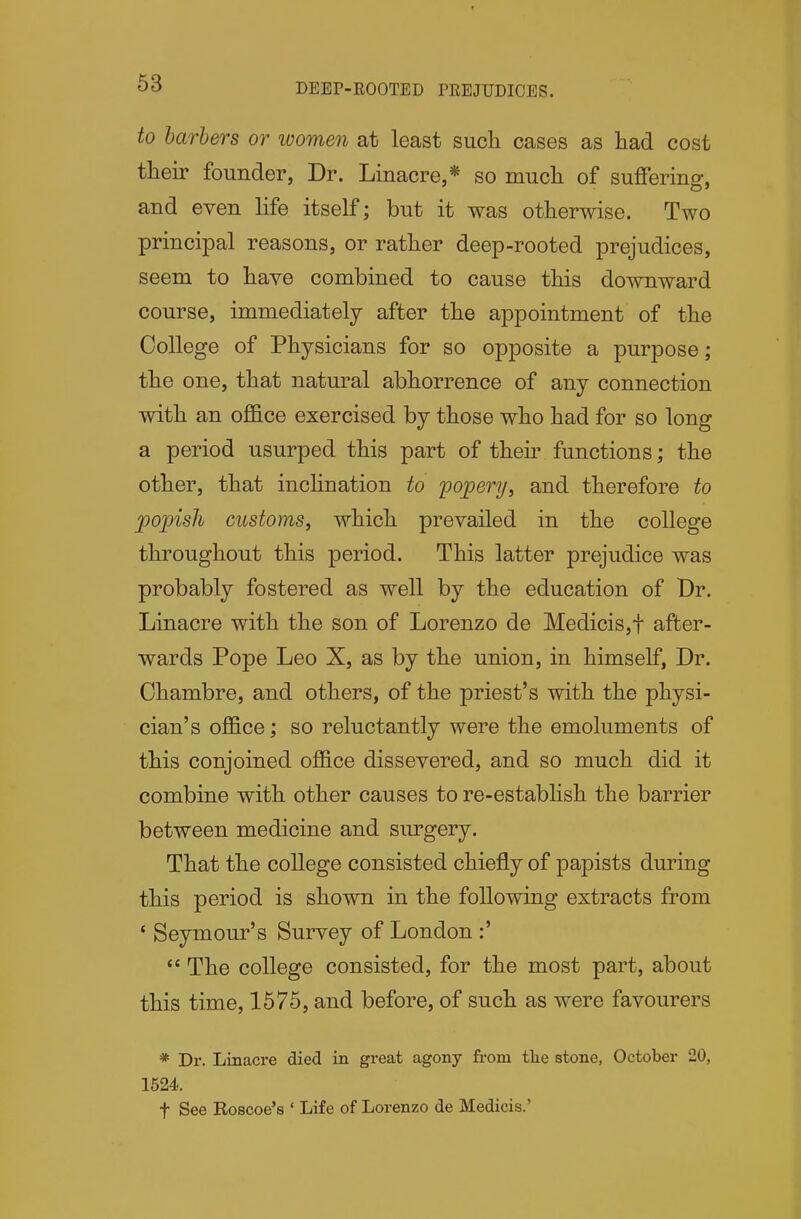 53 DEEP-ROOTED PREJUDICES. to barbers or ivomen at least such cases as had cost their founder, Dr. Linacre,* so much of suffering, and even life itself; but it was otherwise. Two principal reasons, or rather deep-rooted prejudices, seem to have combined to cause this downward course, immediately after the appointment of the College of Physicians for so opposite a purpose; the one, that natural abhorrence of any connection with an office exercised by those who had for so long a period usurped this part of their functions; the other, that inchnation to pojpery, and therefore to popish customs, which prevailed in the college throughout this period. This latter prejudice was probably fostered as well by the education of Dr. Linacre with the son of Lorenzo de Medicis,t after- wards Pope Leo X, as by the union, in himself, Dr. Chambre, and others, of the priest's with the physi- cian's office; so reluctantly were the emoluments of this conjoined office dissevered, and so much did it combine with other causes to re-establish the barrier between medicine and surgery. That the college consisted chiefly of papists during this period is shown in the following extracts from * Seymour's Survey of London :'  The college consisted, for the most part, about this time, 1675, and before, of such as were favourers * Dr. Linacre died in great agony from tlie stone, October 20, 1524. t See Roscoe's ' Life of Lorenzo de Medicis.'