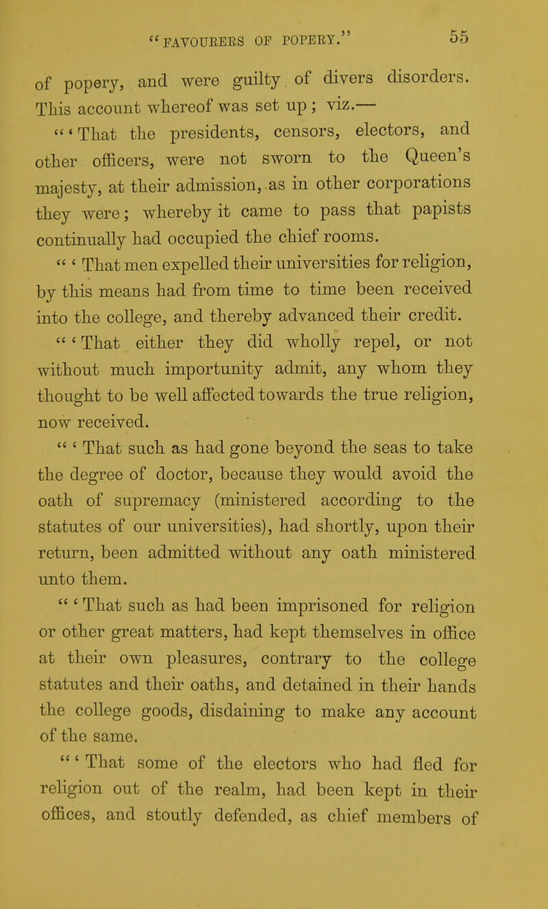 of popery, and were guilty of divers disorders. Tliis account whereof was set up ; viz.— 'That the presidents, censors, electors, and other officers, were not sworn to the Queen's majesty, at their admission,.as in other corporations they were; whereby it came to pass that papists continually had occupied the chief rooms.  ' That men expelled then* universities for religion, by this means had from time to time been received into the college, and thereby advanced their credit. ' That either they did wholly repel, or not without much importunity admit, any whom they thought to be well affected towards the true religion, now received.  ' That such as had gone beyond the seas to take the degree of doctor, because they would avoid the oath of supremacy (ministered according to the statutes of our universities), had shortly, upon their return, been admitted without any oath ministered unto them.  ' That such as had been imprisoned for religion or other great matters, had kept themselves in office at their own pleasures, contrary to the college statutes and their oaths, and detained in their hands the college goods, disdaining to make any account of the same. ' That some of the electors who had fled for religion out of the realm, had been kept in their offices, and stoutly defended, as chief members of