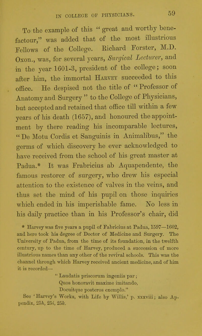 IN COLLEGE OF PHYSICIANS. To the example of this  great and worthy bene- factour, was added that of the most illustrious Fellows of the College. Richard Forster, M.D. Oxon., was, for several years, Surgical Lecturer, and in the year 1601-3, president of the coUege; soon after him, the immortal Haevey succeeded to this office. He despised not the title of  Professor of Anatomy and Surgery  to the College of Physicians, but accepted and retained that office till within a few years of his death (1657), and honoured the appoint- ment by there reading his incomparable lectures,  De Motu Cordis et Sanguinis in Animalibus, the germs of which discovery he ever acknowledged to have received from the school of his great master at Padua.* It was Frabricius ab Aquapendente, the famous restorer of surgery, who drew his especial attention to the existence of valves in the veins, and thus set the mind of his pupil on those inquiries which ended in his imperishable fame. No less in his daily practice than in his Professor's chair, did * Harvey was five years a pupil of Fabricius at Padua, 1597—1602, and here took his degree of Doctor of Medicine and Surgery. Tlie University of Padua, from the time of its foundation, in the twelfth century, up to the time of Harvey, produced a succession of more illustrious names than any other of the revival schools. This was the channel through which Harvey received ancient medicine, and of him it is recorded—  Laudatis priscorum ingeniis par; Quos honoravit maxime imitando, Docuitque posteros exemplo. See ' Harvey's Works, with Life by Willis,' p. xxxviii; also Ap- pendix, 25h, 25i, 251c.