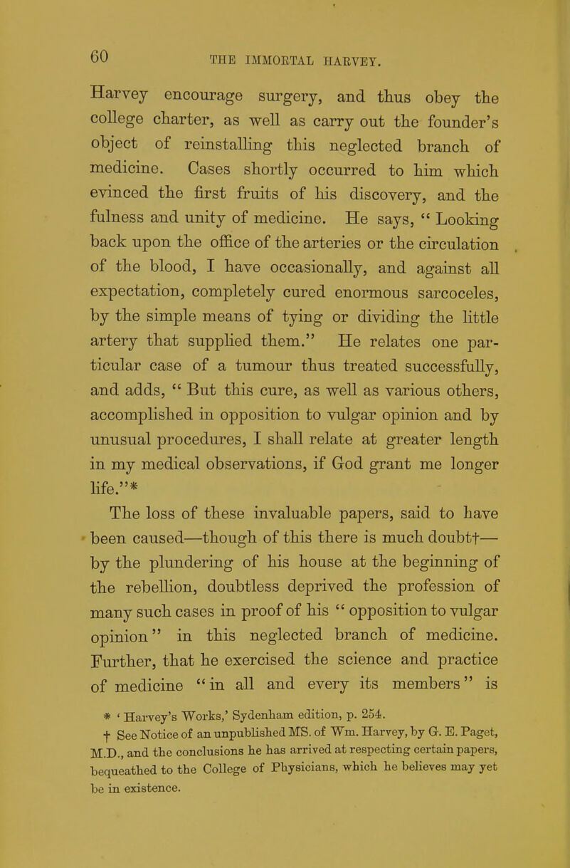 Harvey encourage surgery, and thus obey the college charter, as well as carry out the founder's object of reinstalling this neglected branch of medicine. Oases shortly occurred to him which evinced the first fruits of his discovery, and the fulness and unity of medicine. He says,  Looking back upon the office of the arteries or the circulation of the blood, I have occasionally, and against all expectation, completely cured enormous sarcoceles, by the simple means of tying or dividing the little artery that supphed them. He relates one par- ticular case of a tumour thus treated successfully, and adds,  But this cure, as well as various others, accomplished in opposition to vulgar opinion and by unusual procedures, I shall relate at greater length in my medical observations, if God grant me longer life.* The loss of these invaluable papers, said to have been caused—though of this there is much doubtf— by the plundering of his house at the beginning of the rebellion, doubtless deprived the profession of many such cases in proof of his  opposition to vulgar opinion in this neglected branch of medicine. Further, that he exercised the science and practice of medicine in all and every its members is * ' Harvey's Works,' Sydenliam edition, p. 254. t See Notice of an unpublished MS. of Wm. Harvey, by G. E. Paget, M.D., and the conclusions be has arrived at respecting certain papers, bequeathed to tbe College of Physicians, which he believes may yet be in existence.