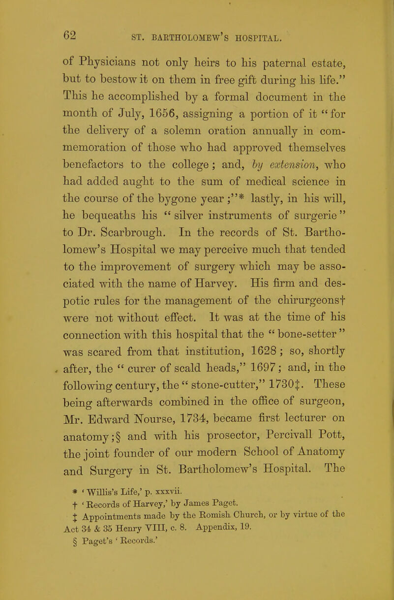 of Physicians not only heirs to his paternal estate, but to bestow it on them in free gift during his life. This he accomplished by a formal document in the month of July, 1656, assigning a portion of it for the delivery of a solemn oration annually in com- memoration of those who had approved themselves benefactors to the college; and, hy extension, who had added aught to the sum of medical science in the course of the bygone year ;* lastly, in his will, he bequeaths his  silver instruments of surgerie  to Dr. Scarbrough. In the records of St. Bartho- lomew's Hospital we may perceive much that tended to the improvement of surgery which may be asso- ciated with the name of Harvey. His firm and des- potic rules for the management of the chirurgeonsf were not without effect. It was at the time of his connection with this hospital that the bone-setter was scared from that institution, 1628; so, shortly - after, the  curer of scald heads, 1697; and, in the following century, the  stone-cutter, 1730|. These being afterwards combined in the ofiice of surgeon, Mr. Edward Nourse, 1734, became first lectarer on anatomy ;§ and with his prosector, Percivall Pott, the joint founder of our modern School of Anatomy and Surgery in St. Bartholomew's Hospital. The * ' Willis's Life,' p. xxxvii. t 'Records of Harvey,' by James Paget. X Appointments made by tbe Romish. Oburch, or by virtue of the Act 34 & 35 Henry VIII, c. 8. Appendix, 19. § Paget's ' Records.'