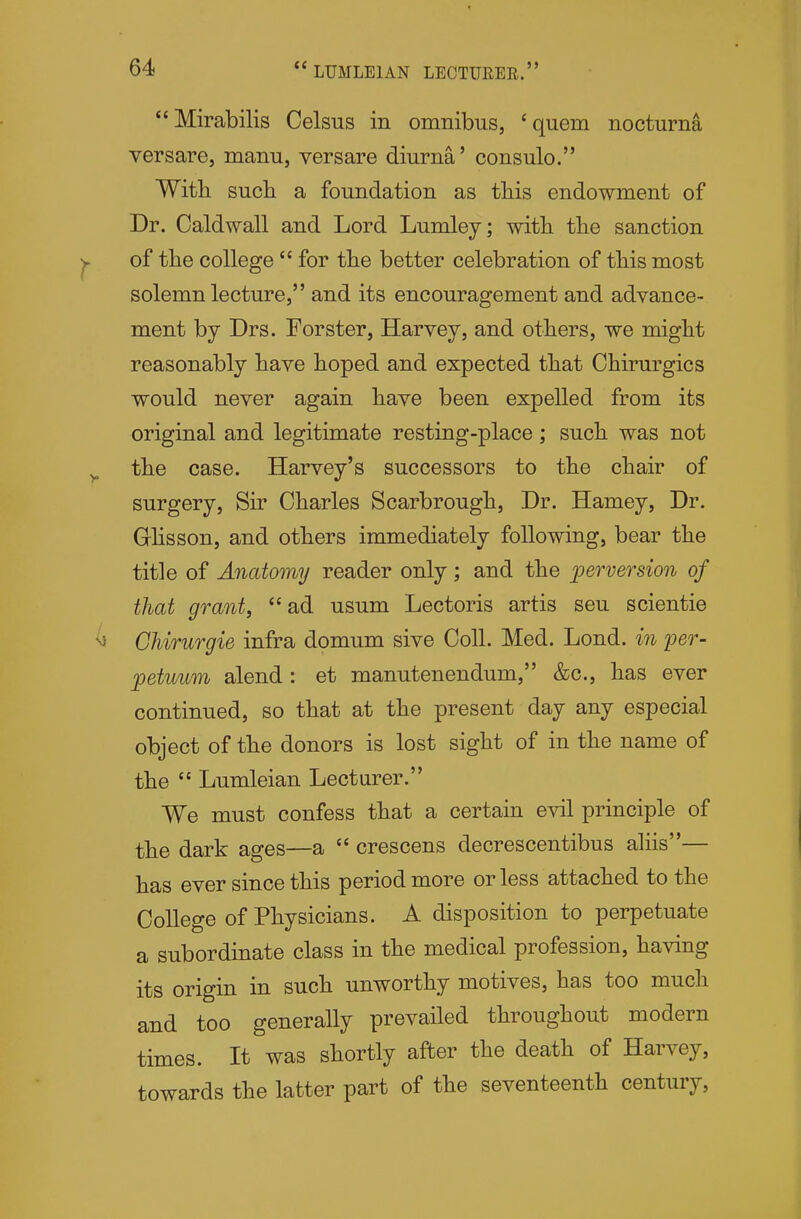 Mirabilis Celsus in omnibus, 'quern nocturna versare, manu, versare diurna' consulo. Witli such a foundation as tliis endowment of Dr. Oaldwall and Lord Lumley; witli tlie sanction of the college  for the better celebration of this most solemn lecture, and its encouragement and advance- ment by Drs. Forster, Harvey, and others, we might reasonably have hoped and expected that Chirurgics would never again have been expelled from its original and legitimate resting-place; such was not the case. Harvey's successors to the chair of surgery, Sir Charles Scarbrough, Dr. Hamey, Dr. Ghsson, and others immediately following, bear the title of Anatomy reader only; and the perversion of that grant, ad usum Lectoris artis sen scientie Chirurgie infra domum sive Coll. Med. Lond. in per- petuum alend : et manutenendum, &c., has ever continued, so that at the present day any especial object of the donors is lost sight of in the name of the  Lumleian Lecturer. We must confess that a certain evil principle of the dark ages—a  crescens decrescentibus aliis— has ever since this period more or less attached to the College of Physicians. A disposition to perpetuate a subordinate class in the medical profession, having its origin in such unworthy motives, has too much and too generally prevailed throughout modern times. It was shortly after the death of Harvey, towards the latter part of the seventeenth century,