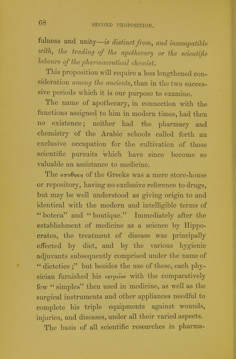 SECOND PROPOSITION. fulness and unity—distinct from, and incompatible ivith, the trading of the apothecary or the scientific labours of the pharmaceutical chemist. This proposition will require a less lengthened con- sideration among the ancients, than in the two succes- sive periods which it is our purpose to examine. The name of apothecary, in connection with the functions assigned to him in modern times, had then no existence; neither had the pharmacy and chemistry of the Arabic schools called forth an exclusive occupation for the cultivation of those scientific pursuits which have since become so valuable an assistance to medicine. The airoBriKT] of the Greeks was a mere store-house or repository, having no exclusive reference to drugs, but may be well understood as giving origin to and identical with the modern and intelligible terms of boteca and boutique. Immediately after the establishment of medicine as a science by Hippo- crates, the treatment of disease was principally effected by diet, and by the various hygienic adjuvants subsequently comprised under the name of  dietetics but besides the use of these, each phy- sician furnished his itit^hov with the comparatively few  simples then used in medicine, as well as the surgical instruments and other appliances needful to complete his triple equipments against wounds, injuries, and diseases, under all their varied aspects. The basis of all scientific researches in pharma-