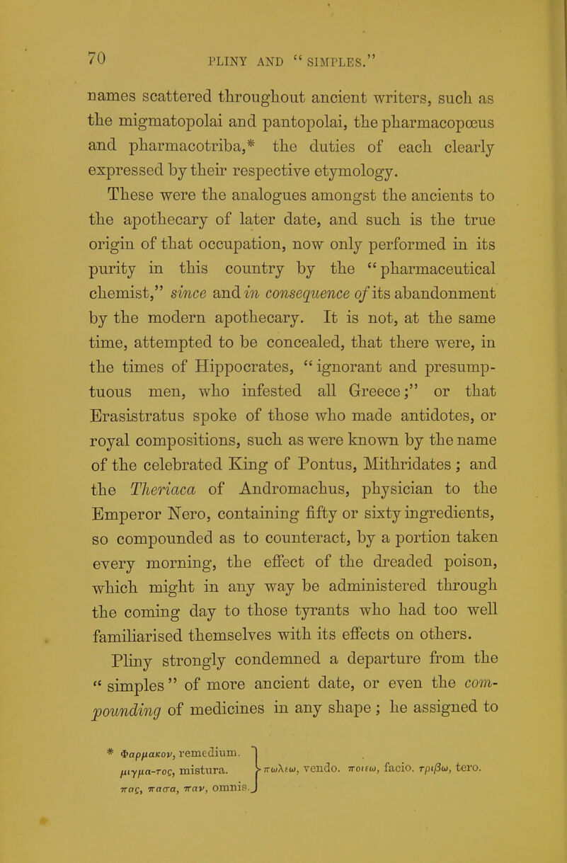 names scattered throughout ancient writers, such as the migmatopolai and pantopolai, the pharmacopoeus and pharmacotriba,* the duties of each clearly- expressed by their respective etymology. These were the analogues amongst the ancients to the apothecary of later date, and such is the true origin of that occupation, now only performed in its purity in this country by the pharmaceutical chemist, since and in consequence of its ahsmdonment by the modern apothecary. It is not, at the same time, attempted to be concealed, that there were, in the times of Hippocrates, ignorant and presump- tuous men, who infested all Greeceor that Brasistratus spoke of those who made antidotes, or royal compositions, such as were known by the name of the celebrated King of Pontus, Mithridates ; and the Theriaca of Andromachus, physician to the Emperor Nero, containing fifty or sixty ingredients, so compounded as to counteract, by a portion taken every morning, the efiect of the di^eaded poison, which might in any way be administered through the coming day to those tyrants who had too well familiarised themselves with its effects on others. Pliny strongly condemned a departure from the  simples  of more ancient date, or even the com- pounding of medicines in any shape; he assigned to * $ap/xa/cov, remedium. fiiyna-rog, mistura. TToCj vacra, vav, omnip.^ TTwXtu), vcndo. TToifw, facio. rpt/3w, tero.