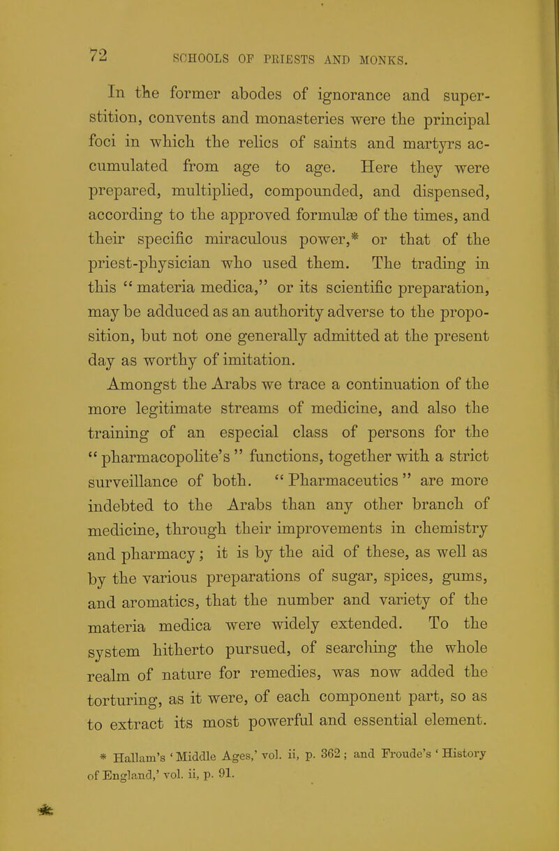 SCHOOLS OP PHIESTS AND MONKS. In the former abodes of ignorance and super- stition, convents and monasteries were the principal foci in which the relics of saints and martyrs ac- cumulated from age to age. Here they were prepared, multiplied, compounded, and dispensed, according to the approved formulae of the times, and their specific miraculous power,* or that of the priest-physician who used them. The trading in this  materia medica, or its scientific preparation, may be adduced as an authority adverse to the propo- sition, but not one generally admitted at the present day as worthy of imitation. Amongst the Arabs we trace a continuation of the more legitimate streams of medicine, and also the training of an especial class of persons for the  pharmacopolite's  functions, together with a strict surveillance of both. Pharmaceutics are more indebted to the Arabs than any other branch of medicine, through their improvements in chemistry and pharmacy; it is by the aid of these, as well as by the various preparations of sugar, spices, gums, and aromatics, that the number and variety of the materia medica were widely extended. To the system hitherto pursued, of searching the whole realm of nature for remedies, was now added the torturing, as it were, of each component part, so as to extract its most powerful and essential element. * Hallam's ' Middle Ages,' vol. ii, p. 362 ; and Froude's ' History of England,' vol. ii, p. 91.