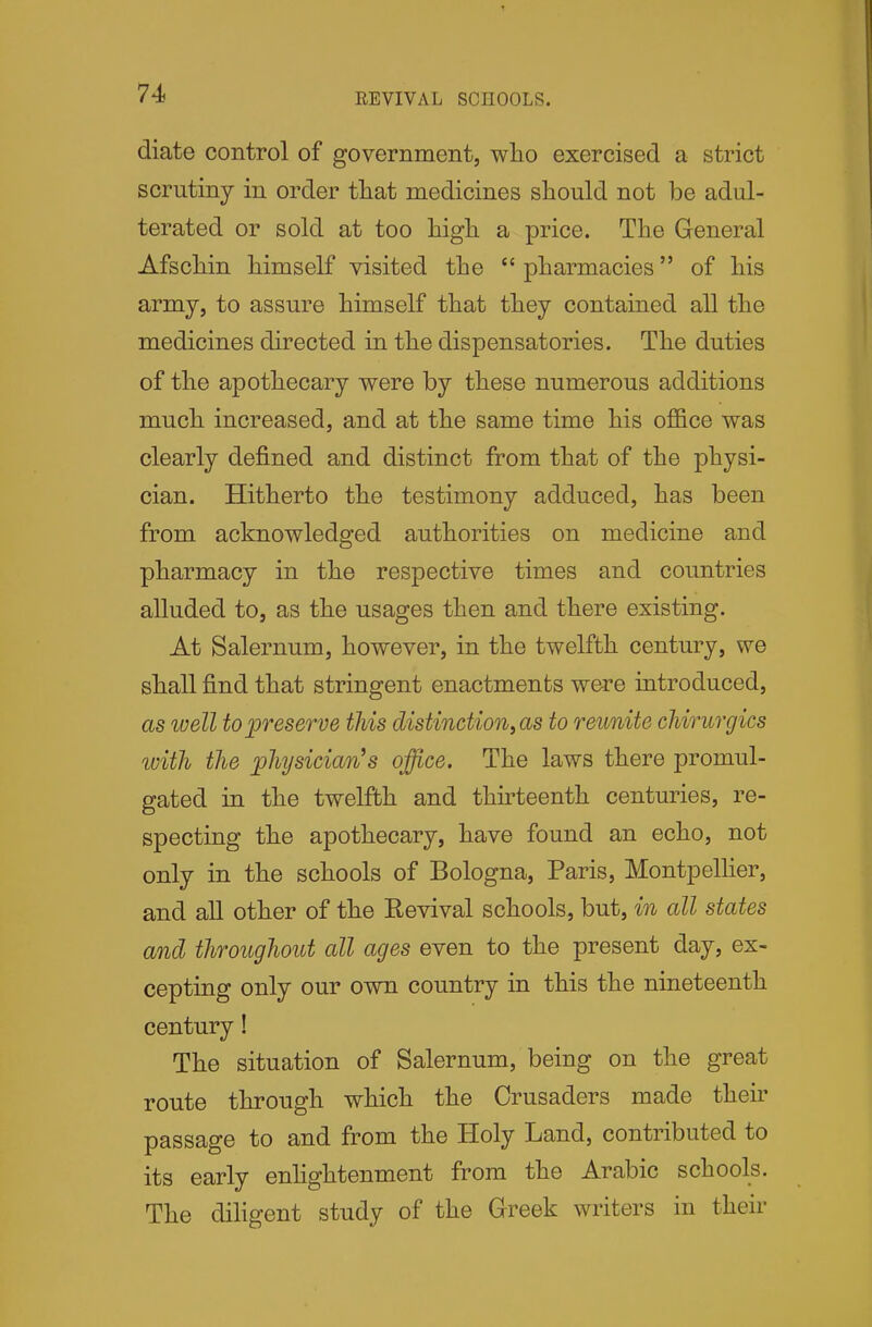 EEVIVAL SCHOOLS. diate control of government, who exercised a strict scrutiny in order tliat medicines should not be adul- terated or sold at too high a price. The General Afschin himself visited the  pharmacies of his army, to assure himself that they contained all the medicines directed in the dispensatories. The duties of the apothecary were by these numerous additions much increased, and at the same time his office was clearly defined and distinct from that of the physi- cian. Hitherto the testimony adduced, has been from acknowledged authorities on medicine and pharmacy in the respective times and countries alluded to, as the usages then and there existing. At Salernum, however, in the twelfth century, we shall find that stringent enactments were introduced, as luell to preserve this distinction^ as to reunite cliirurgics with the phjsician^s office. The laws there promul- gated in the twelfth and thh-teenth centuries, re- specting the apothecary, have found an echo, not only in the schools of Bologna, Paris, Montpellier, and all other of the Revival schools, but, in all states and throughout all ages even to the present day, ex- cepting only our own country in this the nineteenth century! The situation of Salernum, being on the great route through which the Crusaders made their passage to and from the Holy Land, contributed to its early enhghtenment from the Arabic schools. The diligent study of the Greek writers in their