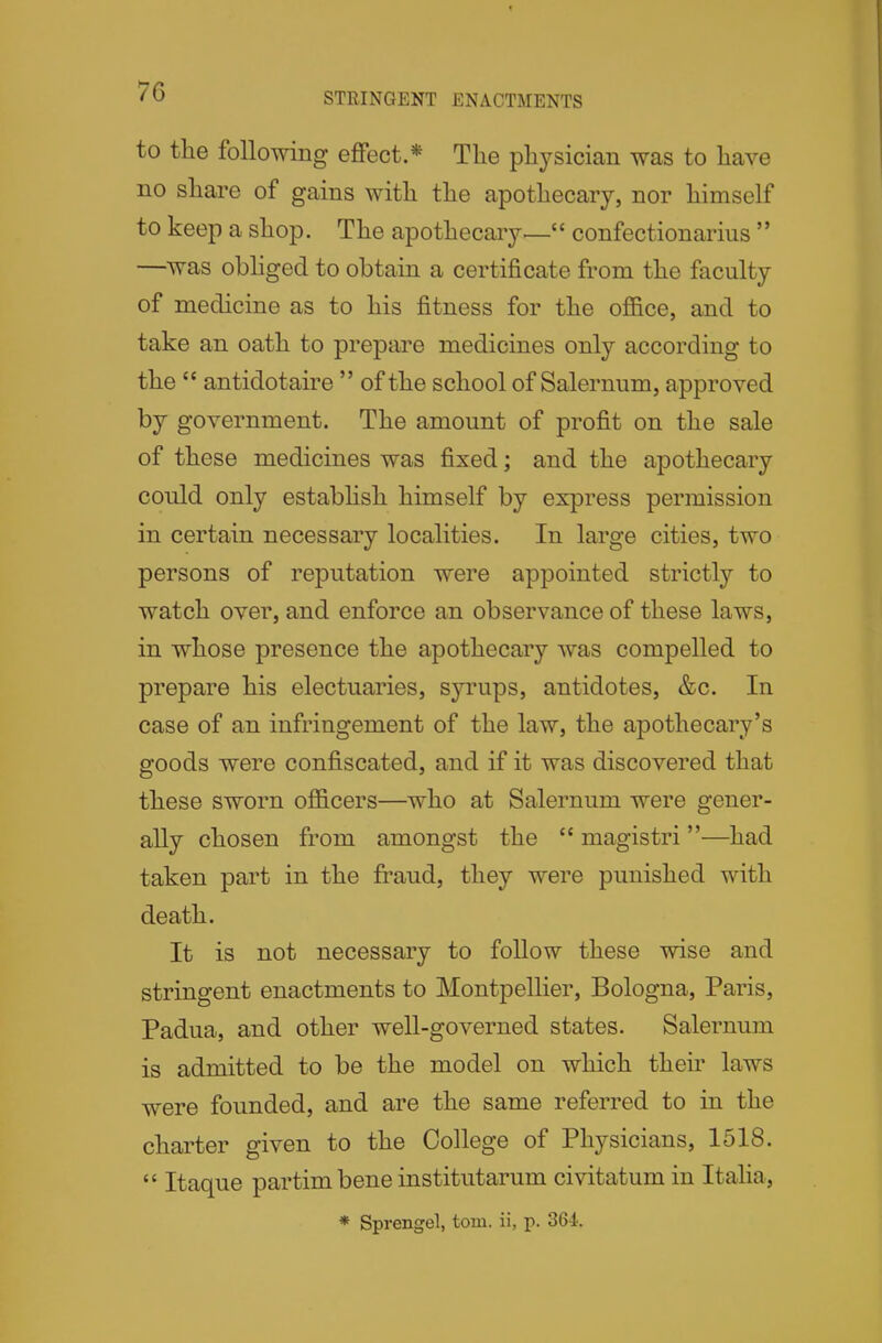 STRINGENT ENACTMENTS to the following eflfect.* The physician was to have no share of gains with the apothecary, nor himself to keep a shop. The apothecary— confectionarius  —was obhged to obtain a certificate from the faculty of medicine as to his fitness for the office, and to take an oath to prepare medicines only according to the  antidotaire  of the school of Salernum, approved by government. The amount of profit on the sale of these medicines was fixed; and the apothecary could only estabhsh himself by express permission in certain necessary localities. In large cities, two persons of reputation were appointed strictly to watch over, and enforce an observance of these laws, in whose presence the apothecary was compelled to prepare his electuaries, syrups, antidotes, &c. In case of an infringement of the law, the apothecary's goods were confiscated, and if it was discovered that these sworn officers—who at Salernum were gener- ally chosen from amongst the  magistri—had taken part in the fraud, they were punished with death. It is not necessary to follow these wise and stringent enactments to Montpellier, Bologna, Paris, Padua, and other well-governed states. Salernum is admitted to be the model on which their laws were founded, and are the same referred to in the charter given to the College of Physicians, 1518.  Itaque partim bene institutarum civitatum in Italia,